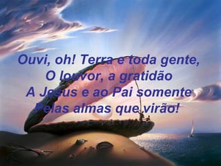 Ouvi, oh! Terra e toda gente,
O louvor, a gratidão
A Jesus e ao Pai somente
Pelas almas que virão!
 