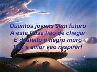 Quantos jovens sem futuro
A esta Casa hão de chegar
E desfeito o negro muro
Paz e amor vão respirar!
 