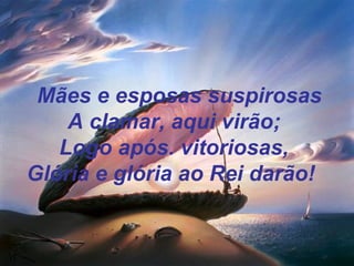 Mães e esposas suspirosas
A clamar, aqui virão;
Logo após. vitoriosas,
Glória e glória ao Rei darão!
 