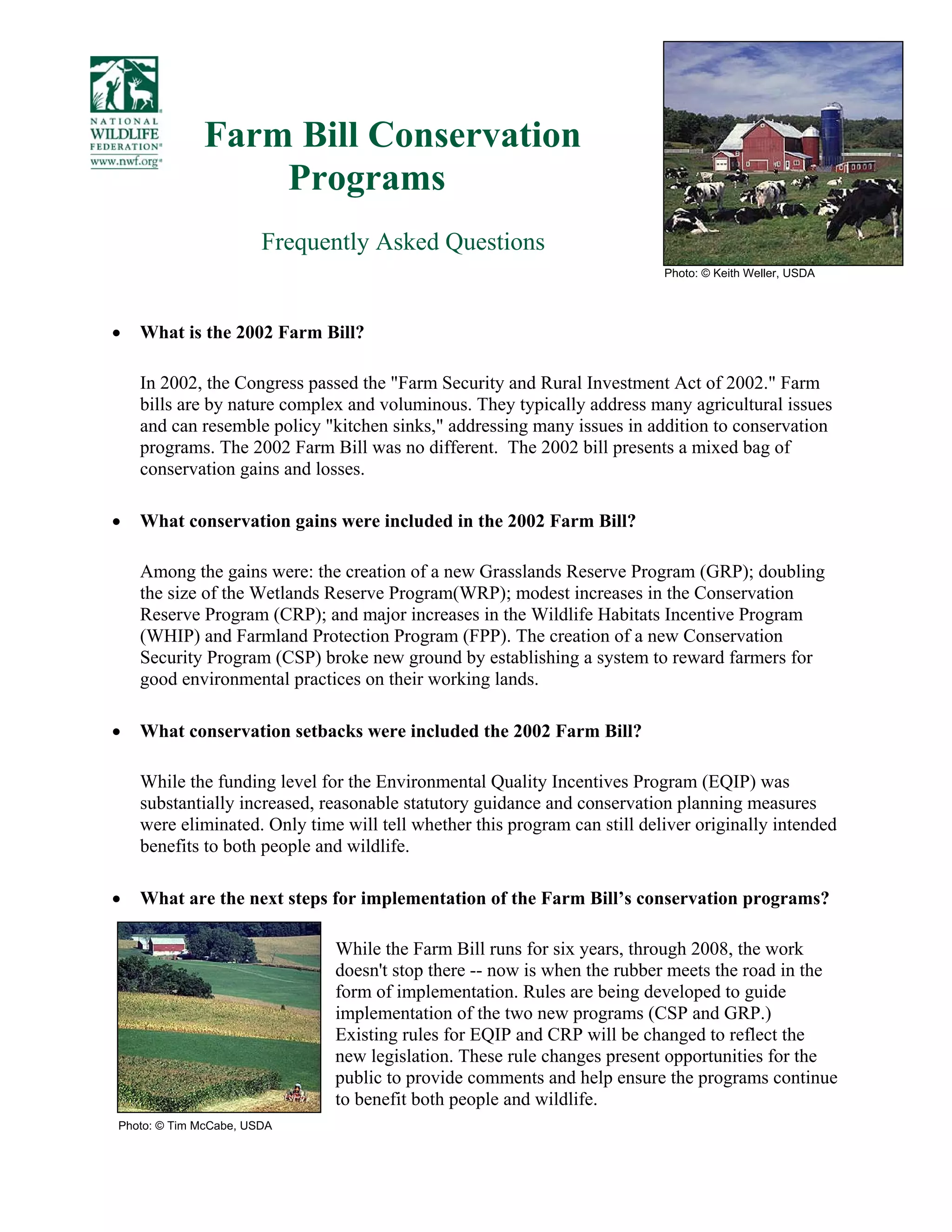 Farm Bill Conservation
Programs
Frequently Asked Questions
• What is the 2002 Farm Bill?
In 2002, the Congress passed the "Farm Security and Rural Investment Act of 2002." Farm
bills are by nature complex and voluminous. They typically address many agricultural issues
and can resemble policy "kitchen sinks," addressing many issues in addition to conservation
programs. The 2002 Farm Bill was no different. The 2002 bill presents a mixed bag of
conservation gains and losses.
• What conservation gains were included in the 2002 Farm Bill?
Among the gains were: the creation of a new Grasslands Reserve Program (GRP); doubling
the size of the Wetlands Reserve Program(WRP); modest increases in the Conservation
Reserve Program (CRP); and major increases in the Wildlife Habitats Incentive Program
(WHIP) and Farmland Protection Program (FPP). The creation of a new Conservation
Security Program (CSP) broke new ground by establishing a system to reward farmers for
good environmental practices on their working lands.
• What conservation setbacks were included the 2002 Farm Bill?
While the funding level for the Environmental Quality Incentives Program (EQIP) was
substantially increased, reasonable statutory guidance and conservation planning measures
were eliminated. Only time will tell whether this program can still deliver originally intended
benefits to both people and wildlife.
• What are the next steps for implementation of the Farm Bill’s conservation programs?
While the Farm Bill runs for six years, through 2008, the work
doesn't stop there -- now is when the rubber meets the road in the
form of implementation. Rules are being developed to guide
implementation of the two new programs (CSP and GRP.)
Existing rules for EQIP and CRP will be changed to reflect the
new legislation. These rule changes present opportunities for the
public to provide comments and help ensure the programs continue
to benefit both people and wildlife.
Photo: © Keith Weller, USDA
Photo: © Tim McCabe, USDA
 