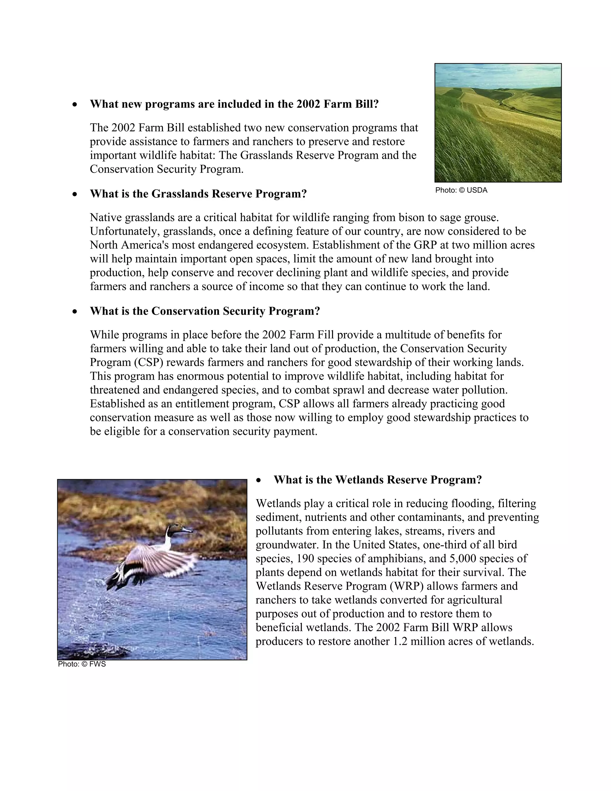 • What new programs are included in the 2002 Farm Bill?
The 2002 Farm Bill established two new conservation programs that
provide assistance to farmers and ranchers to preserve and restore
important wildlife habitat: The Grasslands Reserve Program and the
Conservation Security Program.
• What is the Grasslands Reserve Program?
Native grasslands are a critical habitat for wildlife ranging from bison to sage grouse.
Unfortunately, grasslands, once a defining feature of our country, are now considered to be
North America's most endangered ecosystem. Establishment of the GRP at two million acres
will help maintain important open spaces, limit the amount of new land brought into
production, help conserve and recover declining plant and wildlife species, and provide
farmers and ranchers a source of income so that they can continue to work the land.
• What is the Conservation Security Program?
While programs in place before the 2002 Farm Fill provide a multitude of benefits for
farmers willing and able to take their land out of production, the Conservation Security
Program (CSP) rewards farmers and ranchers for good stewardship of their working lands.
This program has enormous potential to improve wildlife habitat, including habitat for
threatened and endangered species, and to combat sprawl and decrease water pollution.
Established as an entitlement program, CSP allows all farmers already practicing good
conservation measure as well as those now willing to employ good stewardship practices to
be eligible for a conservation security payment.
• What is the Wetlands Reserve Program?
Wetlands play a critical role in reducing flooding, filtering
sediment, nutrients and other contaminants, and preventing
pollutants from entering lakes, streams, rivers and
groundwater. In the United States, one-third of all bird
species, 190 species of amphibians, and 5,000 species of
plants depend on wetlands habitat for their survival. The
Wetlands Reserve Program (WRP) allows farmers and
ranchers to take wetlands converted for agricultural
purposes out of production and to restore them to
beneficial wetlands. The 2002 Farm Bill WRP allows
producers to restore another 1.2 million acres of wetlands.
Photo: © USDA
Photo: © FWS
 