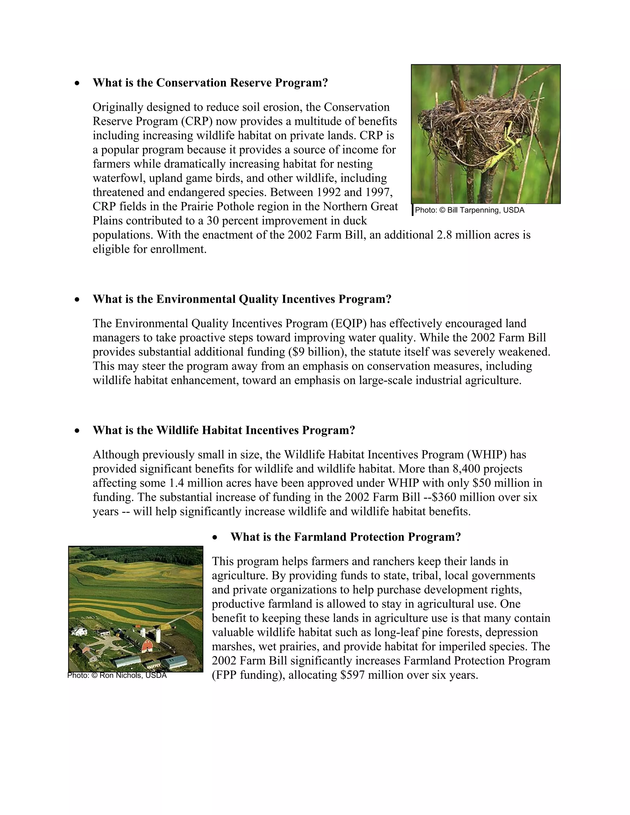 • What is the Conservation Reserve Program?
Originally designed to reduce soil erosion, the Conservation
Reserve Program (CRP) now provides a multitude of benefits
including increasing wildlife habitat on private lands. CRP is
a popular program because it provides a source of income for
farmers while dramatically increasing habitat for nesting
waterfowl, upland game birds, and other wildlife, including
threatened and endangered species. Between 1992 and 1997,
CRP fields in the Prairie Pothole region in the Northern Great
Plains contributed to a 30 percent improvement in duck
populations. With the enactment of the 2002 Farm Bill, an additional 2.8 million acres is
eligible for enrollment.
• What is the Environmental Quality Incentives Program?
The Environmental Quality Incentives Program (EQIP) has effectively encouraged land
managers to take proactive steps toward improving water quality. While the 2002 Farm Bill
provides substantial additional funding ($9 billion), the statute itself was severely weakened.
This may steer the program away from an emphasis on conservation measures, including
wildlife habitat enhancement, toward an emphasis on large-scale industrial agriculture.
• What is the Wildlife Habitat Incentives Program?
Although previously small in size, the Wildlife Habitat Incentives Program (WHIP) has
provided significant benefits for wildlife and wildlife habitat. More than 8,400 projects
affecting some 1.4 million acres have been approved under WHIP with only $50 million in
funding. The substantial increase of funding in the 2002 Farm Bill --$360 million over six
years -- will help significantly increase wildlife and wildlife habitat benefits.
• What is the Farmland Protection Program?
This program helps farmers and ranchers keep their lands in
agriculture. By providing funds to state, tribal, local governments
and private organizations to help purchase development rights,
productive farmland is allowed to stay in agricultural use. One
benefit to keeping these lands in agriculture use is that many contain
valuable wildlife habitat such as long-leaf pine forests, depression
marshes, wet prairies, and provide habitat for imperiled species. The
2002 Farm Bill significantly increases Farmland Protection Program
(FPP funding), allocating $597 million over six years.
Photo: © Bill Tarpenning, USDA
Photo: © Ron Nichols, USDA
 