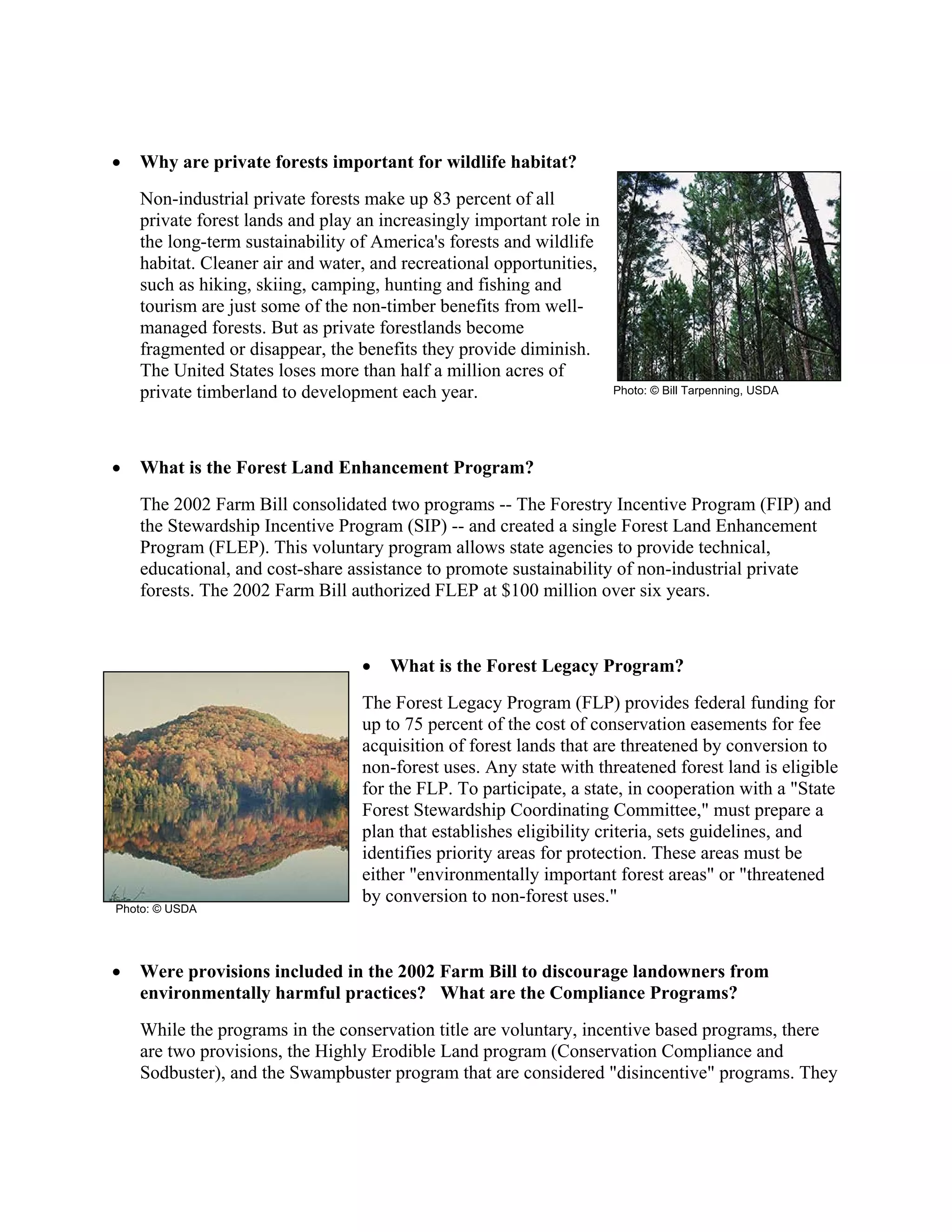• Why are private forests important for wildlife habitat?
Non-industrial private forests make up 83 percent of all
private forest lands and play an increasingly important role in
the long-term sustainability of America's forests and wildlife
habitat. Cleaner air and water, and recreational opportunities,
such as hiking, skiing, camping, hunting and fishing and
tourism are just some of the non-timber benefits from well-
managed forests. But as private forestlands become
fragmented or disappear, the benefits they provide diminish.
The United States loses more than half a million acres of
private timberland to development each year.
• What is the Forest Land Enhancement Program?
The 2002 Farm Bill consolidated two programs -- The Forestry Incentive Program (FIP) and
the Stewardship Incentive Program (SIP) -- and created a single Forest Land Enhancement
Program (FLEP). This voluntary program allows state agencies to provide technical,
educational, and cost-share assistance to promote sustainability of non-industrial private
forests. The 2002 Farm Bill authorized FLEP at $100 million over six years.
• What is the Forest Legacy Program?
The Forest Legacy Program (FLP) provides federal funding for
up to 75 percent of the cost of conservation easements for fee
acquisition of forest lands that are threatened by conversion to
non-forest uses. Any state with threatened forest land is eligible
for the FLP. To participate, a state, in cooperation with a "State
Forest Stewardship Coordinating Committee," must prepare a
plan that establishes eligibility criteria, sets guidelines, and
identifies priority areas for protection. These areas must be
either "environmentally important forest areas" or "threatened
by conversion to non-forest uses."
• Were provisions included in the 2002 Farm Bill to discourage landowners from
environmentally harmful practices? What are the Compliance Programs?
While the programs in the conservation title are voluntary, incentive based programs, there
are two provisions, the Highly Erodible Land program (Conservation Compliance and
Sodbuster), and the Swampbuster program that are considered "disincentive" programs. They
Photo: © USDA
Photo: © Bill Tarpenning, USDA
 