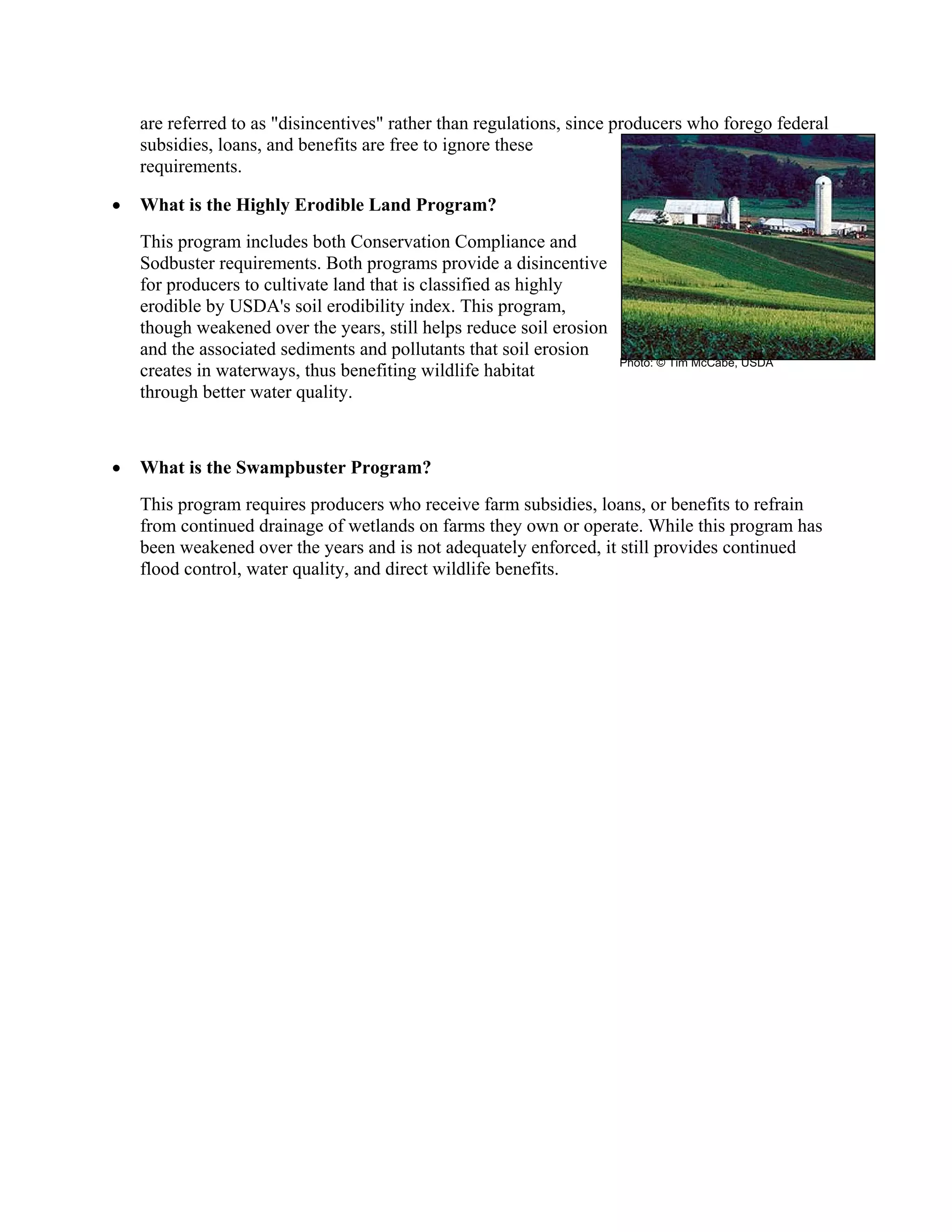 are referred to as "disincentives" rather than regulations, since producers who forego federal
subsidies, loans, and benefits are free to ignore these
requirements.
• What is the Highly Erodible Land Program?
This program includes both Conservation Compliance and
Sodbuster requirements. Both programs provide a disincentive
for producers to cultivate land that is classified as highly
erodible by USDA's soil erodibility index. This program,
though weakened over the years, still helps reduce soil erosion
and the associated sediments and pollutants that soil erosion
creates in waterways, thus benefiting wildlife habitat
through better water quality.
• What is the Swampbuster Program?
This program requires producers who receive farm subsidies, loans, or benefits to refrain
from continued drainage of wetlands on farms they own or operate. While this program has
been weakened over the years and is not adequately enforced, it still provides continued
flood control, water quality, and direct wildlife benefits.
Photo: © Tim McCabe, USDA
 