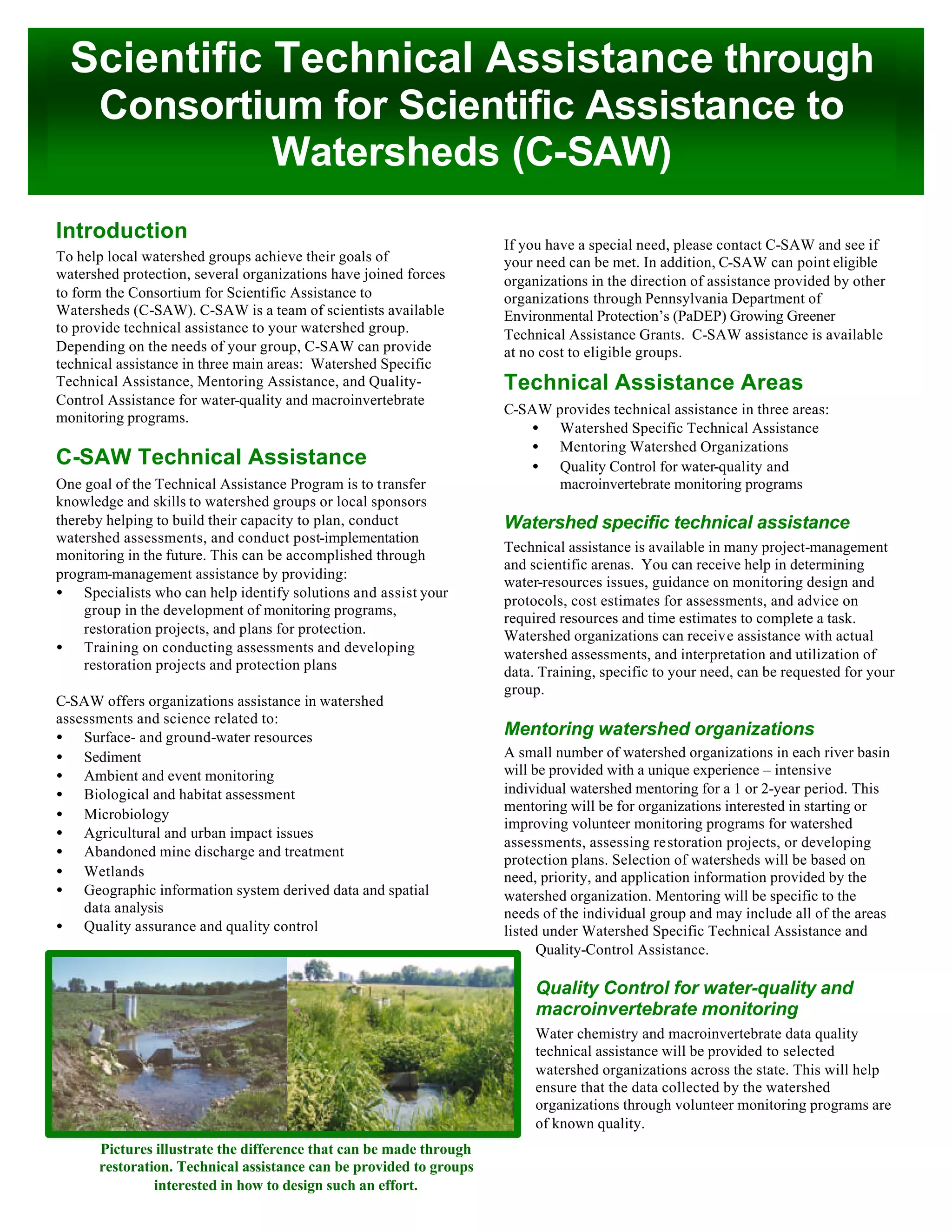 Scientific Technical Assistance through
Consortium for Scientific Assistance to
Watersheds (C-SAW)
Pictures illustrate the difference that can be made through
restoration. Technical assistance can be provided to groups
interested in how to design such an effort.
Introduction
To help local watershed groups achieve their goals of
watershed protection, several organizations have joined forces
to form the Consortium for Scientific Assistance to
Watersheds (C-SAW). C-SAW is a team of scientists available
to provide technical assistance to your watershed group.
Depending on the needs of your group, C-SAW can provide
technical assistance in three main areas: Watershed Specific
Technical Assistance, Mentoring Assistance, and Quality-
Control Assistance for water-quality and macroinvertebrate
monitoring programs.
C-SAW Technical Assistance
One goal of the Technical Assistance Program is to transfer
knowledge and skills to watershed groups or local sponsors
thereby helping to build their capacity to plan, conduct
watershed assessments, and conduct post-implementation
monitoring in the future. This can be accomplished through
program-management assistance by providing:
• Specialists who can help identify solutions and assist your
group in the development of monitoring programs,
restoration projects, and plans for protection.
• Training on conducting assessments and developing
restoration projects and protection plans
C-SAW offers organizations assistance in watershed
assessments and science related to:
• Surface- and ground-water resources
• Sediment
• Ambient and event monitoring
• Biological and habitat assessment
• Microbiology
• Agricultural and urban impact issues
• Abandoned mine discharge and treatment
• Wetlands
• Geographic information system derived data and spatial
data analysis
• Quality assurance and quality control
If you have a special need, please contact C-SAW and see if
your need can be met. In addition, C-SAW can point eligible
organizations in the direction of assistance provided by other
organizations through Pennsylvania Department of
Environmental Protection’s (PaDEP) Growing Greener
Technical Assistance Grants. C-SAW assistance is available
at no cost to eligible groups.
Technical Assistance Areas
C-SAW provides technical assistance in three areas:
• Watershed Specific Technical Assistance
• Mentoring Watershed Organizations
• Quality Control for water-quality and
macroinvertebrate monitoring programs
Watershed specific technical assistance
Technical assistance is available in many project-management
and scientific arenas. You can receive help in determining
water-resources issues, guidance on monitoring design and
protocols, cost estimates for assessments, and advice on
required resources and time estimates to complete a task.
Watershed organizations can receive assistance with actual
watershed assessments, and interpretation and utilization of
data. Training, specific to your need, can be requested for your
group.
Mentoring watershed organizations
A small number of watershed organizations in each river basin
will be provided with a unique experience – intensive
individual watershed mentoring for a 1 or 2-year period. This
mentoring will be for organizations interested in starting or
improving volunteer monitoring programs for watershed
assessments, assessing restoration projects, or developing
protection plans. Selection of watersheds will be based on
need, priority, and application information provided by the
watershed organization. Mentoring will be specific to the
needs of the individual group and may include all of the areas
listed under Watershed Specific Technical Assistance and
Quality-Control Assistance.
Quality Control for water-quality and
macroinvertebrate monitoring
Water chemistry and macroinvertebrate data quality
technical assistance will be provided to selected
watershed organizations across the state. This will help
ensure that the data collected by the watershed
organizations through volunteer monitoring programs are
of known quality.
 