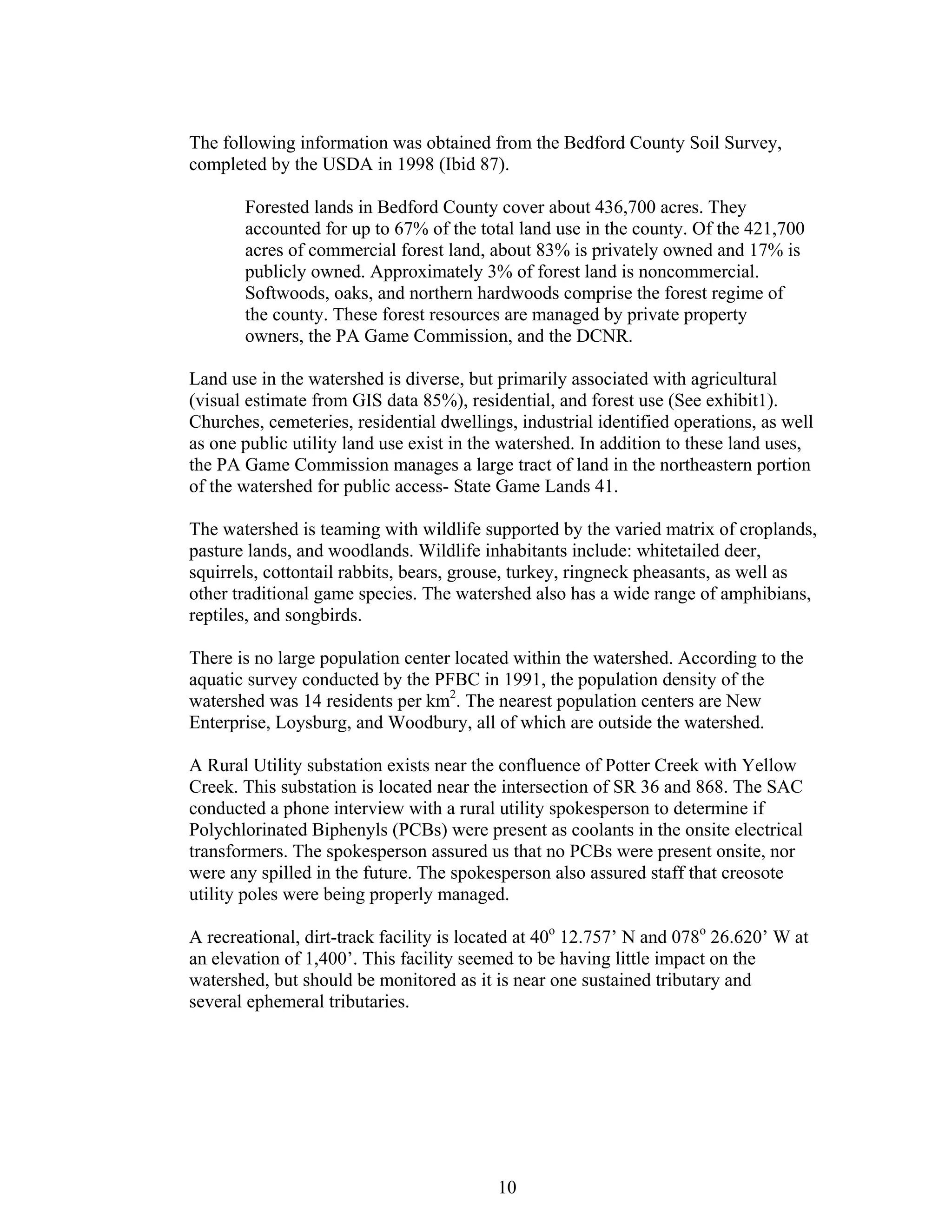 The following information was obtained from the Bedford County Soil Survey,
completed by the USDA in 1998 (Ibid 87).
Forested lands in Bedford County cover about 436,700 acres. They
accounted for up to 67% of the total land use in the county. Of the 421,700
acres of commercial forest land, about 83% is privately owned and 17% is
publicly owned. Approximately 3% of forest land is noncommercial.
Softwoods, oaks, and northern hardwoods comprise the forest regime of
the county. These forest resources are managed by private property
owners, the PA Game Commission, and the DCNR.
Land use in the watershed is diverse, but primarily associated with agricultural
(visual estimate from GIS data 85%), residential, and forest use (See exhibit1).
Churches, cemeteries, residential dwellings, industrial identified operations, as well
as one public utility land use exist in the watershed. In addition to these land uses,
the PA Game Commission manages a large tract of land in the northeastern portion
of the watershed for public access- State Game Lands 41.
The watershed is teaming with wildlife supported by the varied matrix of croplands,
pasture lands, and woodlands. Wildlife inhabitants include: whitetailed deer,
squirrels, cottontail rabbits, bears, grouse, turkey, ringneck pheasants, as well as
other traditional game species. The watershed also has a wide range of amphibians,
reptiles, and songbirds.
There is no large population center located within the watershed. According to the
aquatic survey conducted by the PFBC in 1991, the population density of the
watershed was 14 residents per km2
. The nearest population centers are New
Enterprise, Loysburg, and Woodbury, all of which are outside the watershed.
A Rural Utility substation exists near the confluence of Potter Creek with Yellow
Creek. This substation is located near the intersection of SR 36 and 868. The SAC
conducted a phone interview with a rural utility spokesperson to determine if
Polychlorinated Biphenyls (PCBs) were present as coolants in the onsite electrical
transformers. The spokesperson assured us that no PCBs were present onsite, nor
were any spilled in the future. The spokesperson also assured staff that creosote
utility poles were being properly managed.
A recreational, dirt-track facility is located at 40o
12.757’ N and 078o
26.620’ W at
an elevation of 1,400’. This facility seemed to be having little impact on the
watershed, but should be monitored as it is near one sustained tributary and
several ephemeral tributaries.
10
 