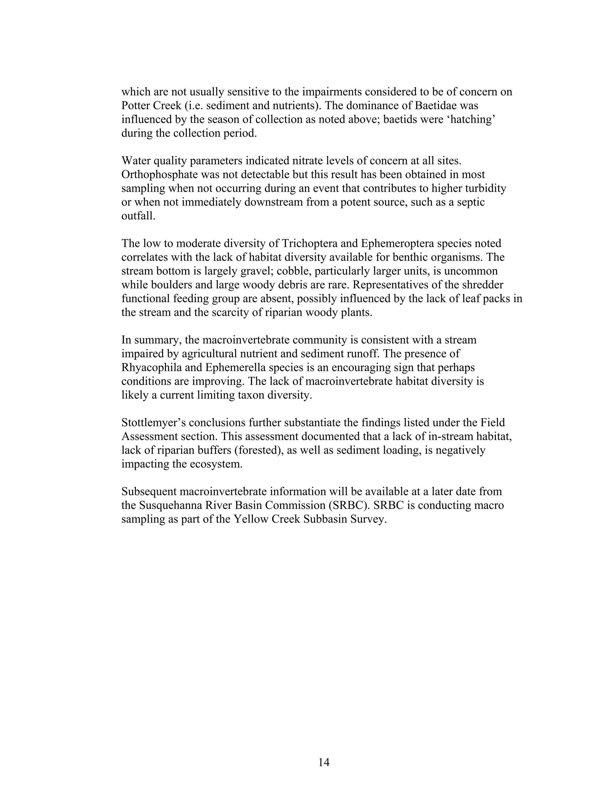 which are not usually sensitive to the impairments considered to be of concern on
Potter Creek (i.e. sediment and nutrients). The dominance of Baetidae was
influenced by the season of collection as noted above; baetids were ‘hatching’
during the collection period.
Water quality parameters indicated nitrate levels of concern at all sites.
Orthophosphate was not detectable but this result has been obtained in most
sampling when not occurring during an event that contributes to higher turbidity
or when not immediately downstream from a potent source, such as a septic
outfall.
The low to moderate diversity of Trichoptera and Ephemeroptera species noted
correlates with the lack of habitat diversity available for benthic organisms. The
stream bottom is largely gravel; cobble, particularly larger units, is uncommon
while boulders and large woody debris are rare. Representatives of the shredder
functional feeding group are absent, possibly influenced by the lack of leaf packs in
the stream and the scarcity of riparian woody plants.
In summary, the macroinvertebrate community is consistent with a stream
impaired by agricultural nutrient and sediment runoff. The presence of
Rhyacophila and Ephemerella species is an encouraging sign that perhaps
conditions are improving. The lack of macroinvertebrate habitat diversity is
likely a current limiting taxon diversity.
Stottlemyer’s conclusions further substantiate the findings listed under the Field
Assessment section. This assessment documented that a lack of in-stream habitat,
lack of riparian buffers (forested), as well as sediment loading, is negatively
impacting the ecosystem.
Subsequent macroinvertebrate information will be available at a later date from
the Susquehanna River Basin Commission (SRBC). SRBC is conducting macro
sampling as part of the Yellow Creek Subbasin Survey.
14
 