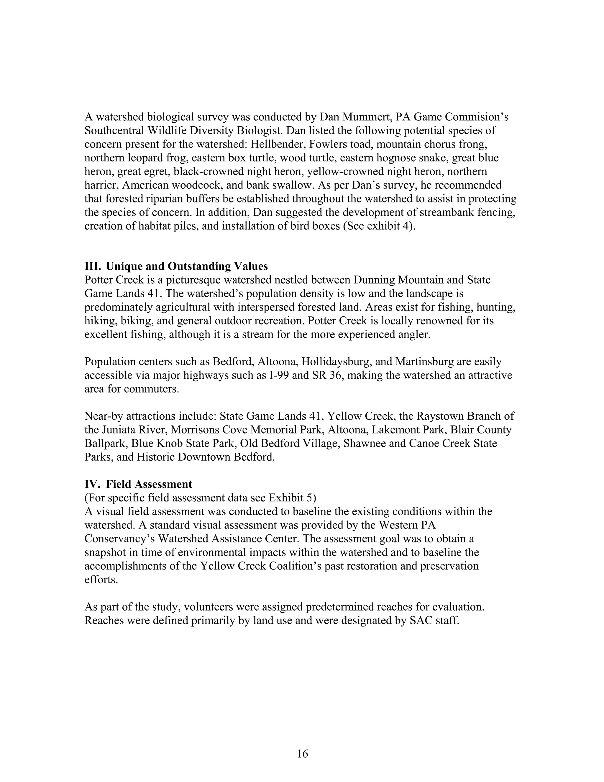 A watershed biological survey was conducted by Dan Mummert, PA Game Commision’s
Southcentral Wildlife Diversity Biologist. Dan listed the following potential species of
concern present for the watershed: Hellbender, Fowlers toad, mountain chorus frong,
northern leopard frog, eastern box turtle, wood turtle, eastern hognose snake, great blue
heron, great egret, black-crowned night heron, yellow-crowned night heron, northern
harrier, American woodcock, and bank swallow. As per Dan’s survey, he recommended
that forested riparian buffers be established throughout the watershed to assist in protecting
the species of concern. In addition, Dan suggested the development of streambank fencing,
creation of habitat piles, and installation of bird boxes (See exhibit 4).
III. Unique and Outstanding Values
Potter Creek is a picturesque watershed nestled between Dunning Mountain and State
Game Lands 41. The watershed’s population density is low and the landscape is
predominately agricultural with interspersed forested land. Areas exist for fishing, hunting,
hiking, biking, and general outdoor recreation. Potter Creek is locally renowned for its
excellent fishing, although it is a stream for the more experienced angler.
Population centers such as Bedford, Altoona, Hollidaysburg, and Martinsburg are easily
accessible via major highways such as I-99 and SR 36, making the watershed an attractive
area for commuters.
Near-by attractions include: State Game Lands 41, Yellow Creek, the Raystown Branch of
the Juniata River, Morrisons Cove Memorial Park, Altoona, Lakemont Park, Blair County
Ballpark, Blue Knob State Park, Old Bedford Village, Shawnee and Canoe Creek State
Parks, and Historic Downtown Bedford.
IV. Field Assessment
(For specific field assessment data see Exhibit 5)
A visual field assessment was conducted to baseline the existing conditions within the
watershed. A standard visual assessment was provided by the Western PA
Conservancy’s Watershed Assistance Center. The assessment goal was to obtain a
snapshot in time of environmental impacts within the watershed and to baseline the
accomplishments of the Yellow Creek Coalition’s past restoration and preservation
efforts.
As part of the study, volunteers were assigned predetermined reaches for evaluation.
Reaches were defined primarily by land use and were designated by SAC staff.
16
 