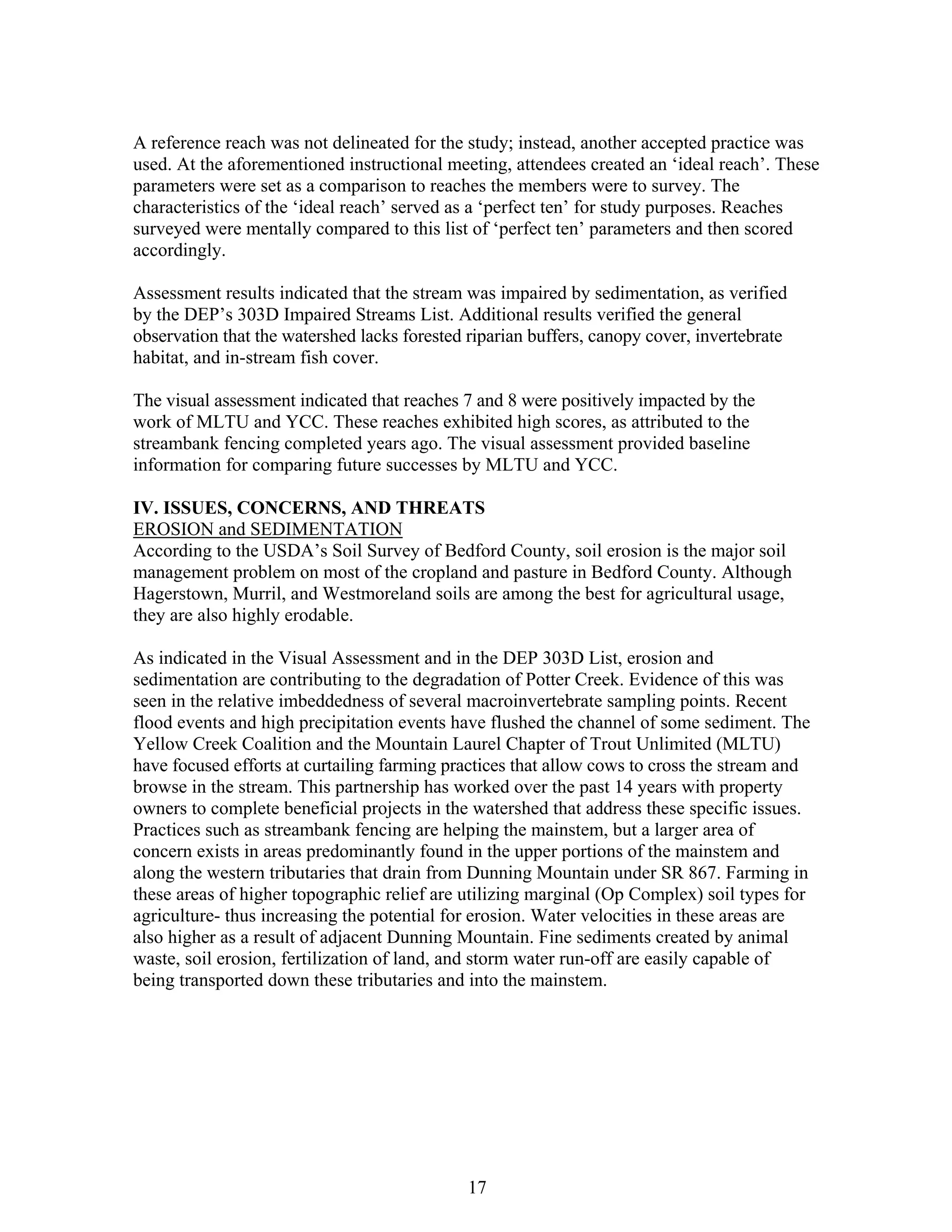A reference reach was not delineated for the study; instead, another accepted practice was
used. At the aforementioned instructional meeting, attendees created an ‘ideal reach’. These
parameters were set as a comparison to reaches the members were to survey. The
characteristics of the ‘ideal reach’ served as a ‘perfect ten’ for study purposes. Reaches
surveyed were mentally compared to this list of ‘perfect ten’ parameters and then scored
accordingly.
Assessment results indicated that the stream was impaired by sedimentation, as verified
by the DEP’s 303D Impaired Streams List. Additional results verified the general
observation that the watershed lacks forested riparian buffers, canopy cover, invertebrate
habitat, and in-stream fish cover.
The visual assessment indicated that reaches 7 and 8 were positively impacted by the
work of MLTU and YCC. These reaches exhibited high scores, as attributed to the
streambank fencing completed years ago. The visual assessment provided baseline
information for comparing future successes by MLTU and YCC.
IV. ISSUES, CONCERNS, AND THREATS
EROSION and SEDIMENTATION
According to the USDA’s Soil Survey of Bedford County, soil erosion is the major soil
management problem on most of the cropland and pasture in Bedford County. Although
Hagerstown, Murril, and Westmoreland soils are among the best for agricultural usage,
they are also highly erodable.
As indicated in the Visual Assessment and in the DEP 303D List, erosion and
sedimentation are contributing to the degradation of Potter Creek. Evidence of this was
seen in the relative imbeddedness of several macroinvertebrate sampling points. Recent
flood events and high precipitation events have flushed the channel of some sediment. The
Yellow Creek Coalition and the Mountain Laurel Chapter of Trout Unlimited (MLTU)
have focused efforts at curtailing farming practices that allow cows to cross the stream and
browse in the stream. This partnership has worked over the past 14 years with property
owners to complete beneficial projects in the watershed that address these specific issues.
Practices such as streambank fencing are helping the mainstem, but a larger area of
concern exists in areas predominantly found in the upper portions of the mainstem and
along the western tributaries that drain from Dunning Mountain under SR 867. Farming in
these areas of higher topographic relief are utilizing marginal (Op Complex) soil types for
agriculture- thus increasing the potential for erosion. Water velocities in these areas are
also higher as a result of adjacent Dunning Mountain. Fine sediments created by animal
waste, soil erosion, fertilization of land, and storm water run-off are easily capable of
being transported down these tributaries and into the mainstem.
17
 