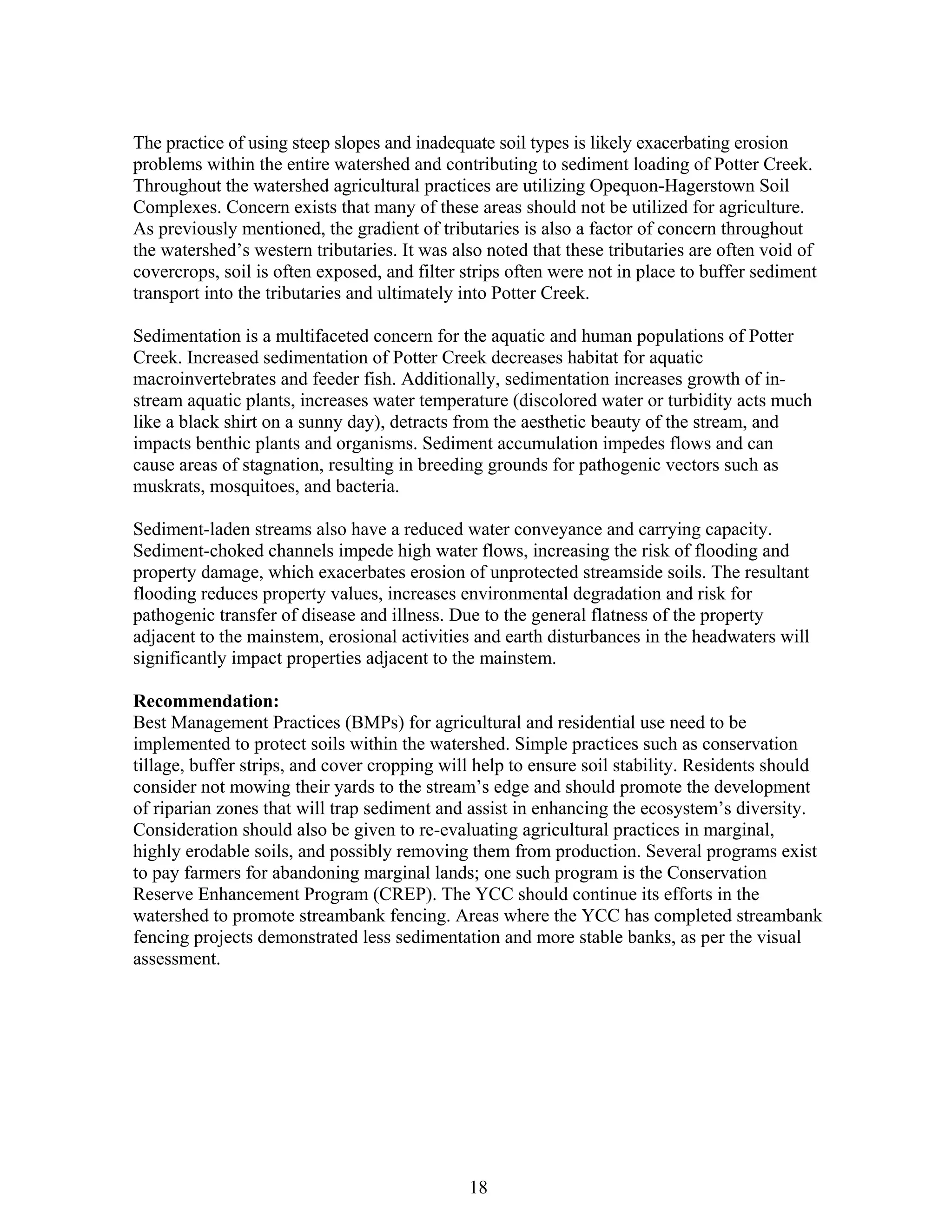 The practice of using steep slopes and inadequate soil types is likely exacerbating erosion
problems within the entire watershed and contributing to sediment loading of Potter Creek.
Throughout the watershed agricultural practices are utilizing Opequon-Hagerstown Soil
Complexes. Concern exists that many of these areas should not be utilized for agriculture.
As previously mentioned, the gradient of tributaries is also a factor of concern throughout
the watershed’s western tributaries. It was also noted that these tributaries are often void of
covercrops, soil is often exposed, and filter strips often were not in place to buffer sediment
transport into the tributaries and ultimately into Potter Creek.
Sedimentation is a multifaceted concern for the aquatic and human populations of Potter
Creek. Increased sedimentation of Potter Creek decreases habitat for aquatic
macroinvertebrates and feeder fish. Additionally, sedimentation increases growth of in-
stream aquatic plants, increases water temperature (discolored water or turbidity acts much
like a black shirt on a sunny day), detracts from the aesthetic beauty of the stream, and
impacts benthic plants and organisms. Sediment accumulation impedes flows and can
cause areas of stagnation, resulting in breeding grounds for pathogenic vectors such as
muskrats, mosquitoes, and bacteria.
Sediment-laden streams also have a reduced water conveyance and carrying capacity.
Sediment-choked channels impede high water flows, increasing the risk of flooding and
property damage, which exacerbates erosion of unprotected streamside soils. The resultant
flooding reduces property values, increases environmental degradation and risk for
pathogenic transfer of disease and illness. Due to the general flatness of the property
adjacent to the mainstem, erosional activities and earth disturbances in the headwaters will
significantly impact properties adjacent to the mainstem.
Recommendation:
Best Management Practices (BMPs) for agricultural and residential use need to be
implemented to protect soils within the watershed. Simple practices such as conservation
tillage, buffer strips, and cover cropping will help to ensure soil stability. Residents should
consider not mowing their yards to the stream’s edge and should promote the development
of riparian zones that will trap sediment and assist in enhancing the ecosystem’s diversity.
Consideration should also be given to re-evaluating agricultural practices in marginal,
highly erodable soils, and possibly removing them from production. Several programs exist
to pay farmers for abandoning marginal lands; one such program is the Conservation
Reserve Enhancement Program (CREP). The YCC should continue its efforts in the
watershed to promote streambank fencing. Areas where the YCC has completed streambank
fencing projects demonstrated less sedimentation and more stable banks, as per the visual
assessment.
18
 