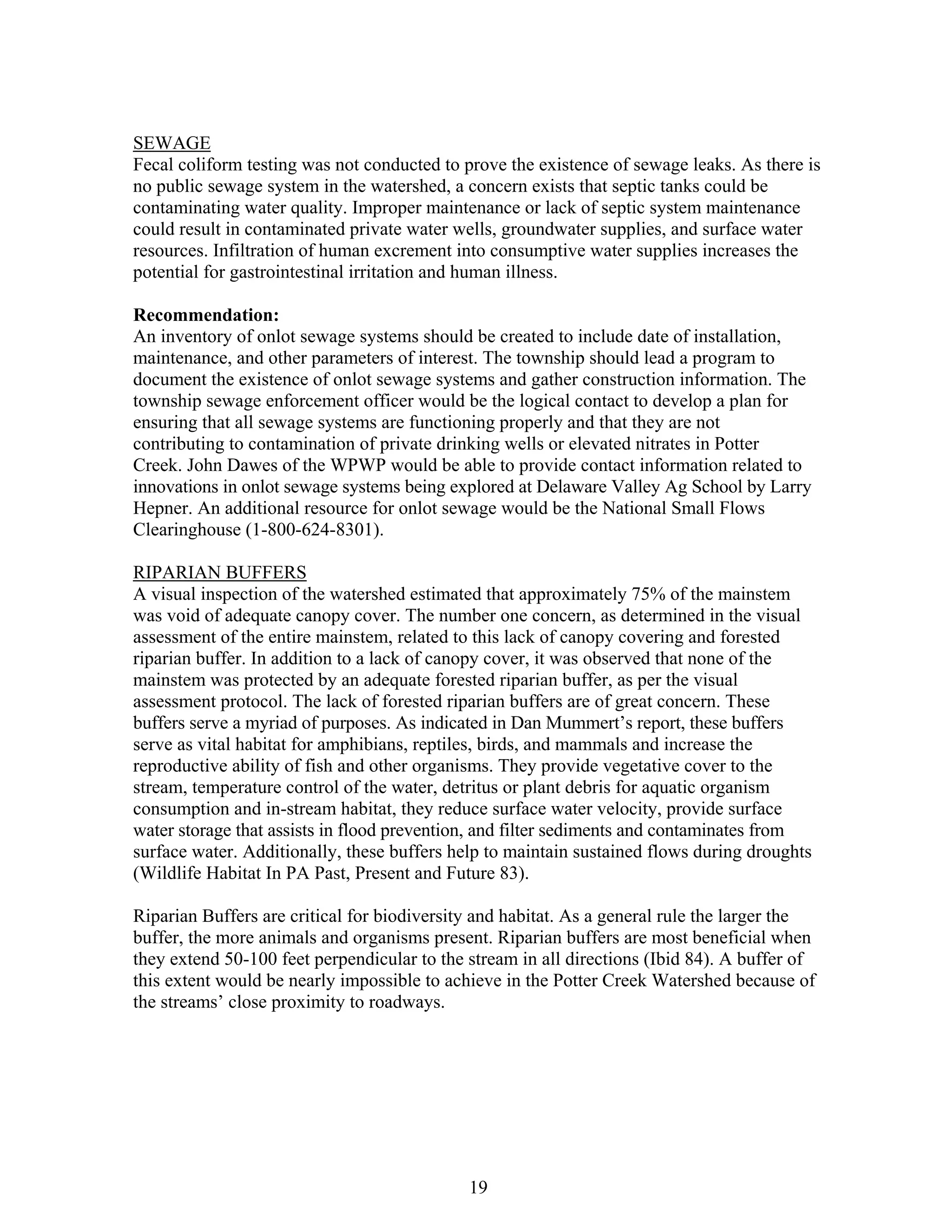 SEWAGE
Fecal coliform testing was not conducted to prove the existence of sewage leaks. As there is
no public sewage system in the watershed, a concern exists that septic tanks could be
contaminating water quality. Improper maintenance or lack of septic system maintenance
could result in contaminated private water wells, groundwater supplies, and surface water
resources. Infiltration of human excrement into consumptive water supplies increases the
potential for gastrointestinal irritation and human illness.
Recommendation:
An inventory of onlot sewage systems should be created to include date of installation,
maintenance, and other parameters of interest. The township should lead a program to
document the existence of onlot sewage systems and gather construction information. The
township sewage enforcement officer would be the logical contact to develop a plan for
ensuring that all sewage systems are functioning properly and that they are not
contributing to contamination of private drinking wells or elevated nitrates in Potter
Creek. John Dawes of the WPWP would be able to provide contact information related to
innovations in onlot sewage systems being explored at Delaware Valley Ag School by Larry
Hepner. An additional resource for onlot sewage would be the National Small Flows
Clearinghouse (1-800-624-8301).
RIPARIAN BUFFERS
A visual inspection of the watershed estimated that approximately 75% of the mainstem
was void of adequate canopy cover. The number one concern, as determined in the visual
assessment of the entire mainstem, related to this lack of canopy covering and forested
riparian buffer. In addition to a lack of canopy cover, it was observed that none of the
mainstem was protected by an adequate forested riparian buffer, as per the visual
assessment protocol. The lack of forested riparian buffers are of great concern. These
buffers serve a myriad of purposes. As indicated in Dan Mummert’s report, these buffers
serve as vital habitat for amphibians, reptiles, birds, and mammals and increase the
reproductive ability of fish and other organisms. They provide vegetative cover to the
stream, temperature control of the water, detritus or plant debris for aquatic organism
consumption and in-stream habitat, they reduce surface water velocity, provide surface
water storage that assists in flood prevention, and filter sediments and contaminates from
surface water. Additionally, these buffers help to maintain sustained flows during droughts
(Wildlife Habitat In PA Past, Present and Future 83).
Riparian Buffers are critical for biodiversity and habitat. As a general rule the larger the
buffer, the more animals and organisms present. Riparian buffers are most beneficial when
they extend 50-100 feet perpendicular to the stream in all directions (Ibid 84). A buffer of
this extent would be nearly impossible to achieve in the Potter Creek Watershed because of
the streams’ close proximity to roadways.
19
 