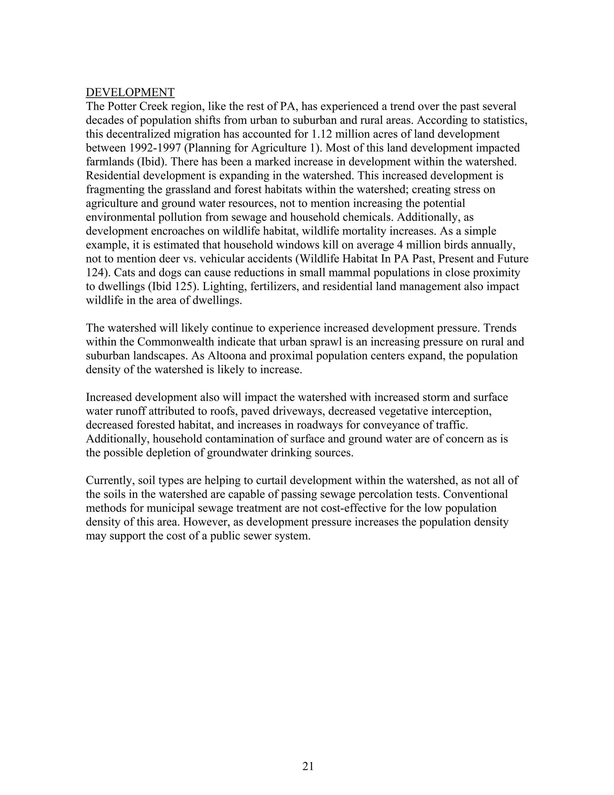 DEVELOPMENT
The Potter Creek region, like the rest of PA, has experienced a trend over the past several
decades of population shifts from urban to suburban and rural areas. According to statistics,
this decentralized migration has accounted for 1.12 million acres of land development
between 1992-1997 (Planning for Agriculture 1). Most of this land development impacted
farmlands (Ibid). There has been a marked increase in development within the watershed.
Residential development is expanding in the watershed. This increased development is
fragmenting the grassland and forest habitats within the watershed; creating stress on
agriculture and ground water resources, not to mention increasing the potential
environmental pollution from sewage and household chemicals. Additionally, as
development encroaches on wildlife habitat, wildlife mortality increases. As a simple
example, it is estimated that household windows kill on average 4 million birds annually,
not to mention deer vs. vehicular accidents (Wildlife Habitat In PA Past, Present and Future
124). Cats and dogs can cause reductions in small mammal populations in close proximity
to dwellings (Ibid 125). Lighting, fertilizers, and residential land management also impact
wildlife in the area of dwellings.
The watershed will likely continue to experience increased development pressure. Trends
within the Commonwealth indicate that urban sprawl is an increasing pressure on rural and
suburban landscapes. As Altoona and proximal population centers expand, the population
density of the watershed is likely to increase.
Increased development also will impact the watershed with increased storm and surface
water runoff attributed to roofs, paved driveways, decreased vegetative interception,
decreased forested habitat, and increases in roadways for conveyance of traffic.
Additionally, household contamination of surface and ground water are of concern as is
the possible depletion of groundwater drinking sources.
Currently, soil types are helping to curtail development within the watershed, as not all of
the soils in the watershed are capable of passing sewage percolation tests. Conventional
methods for municipal sewage treatment are not cost-effective for the low population
density of this area. However, as development pressure increases the population density
may support the cost of a public sewer system.
21
 