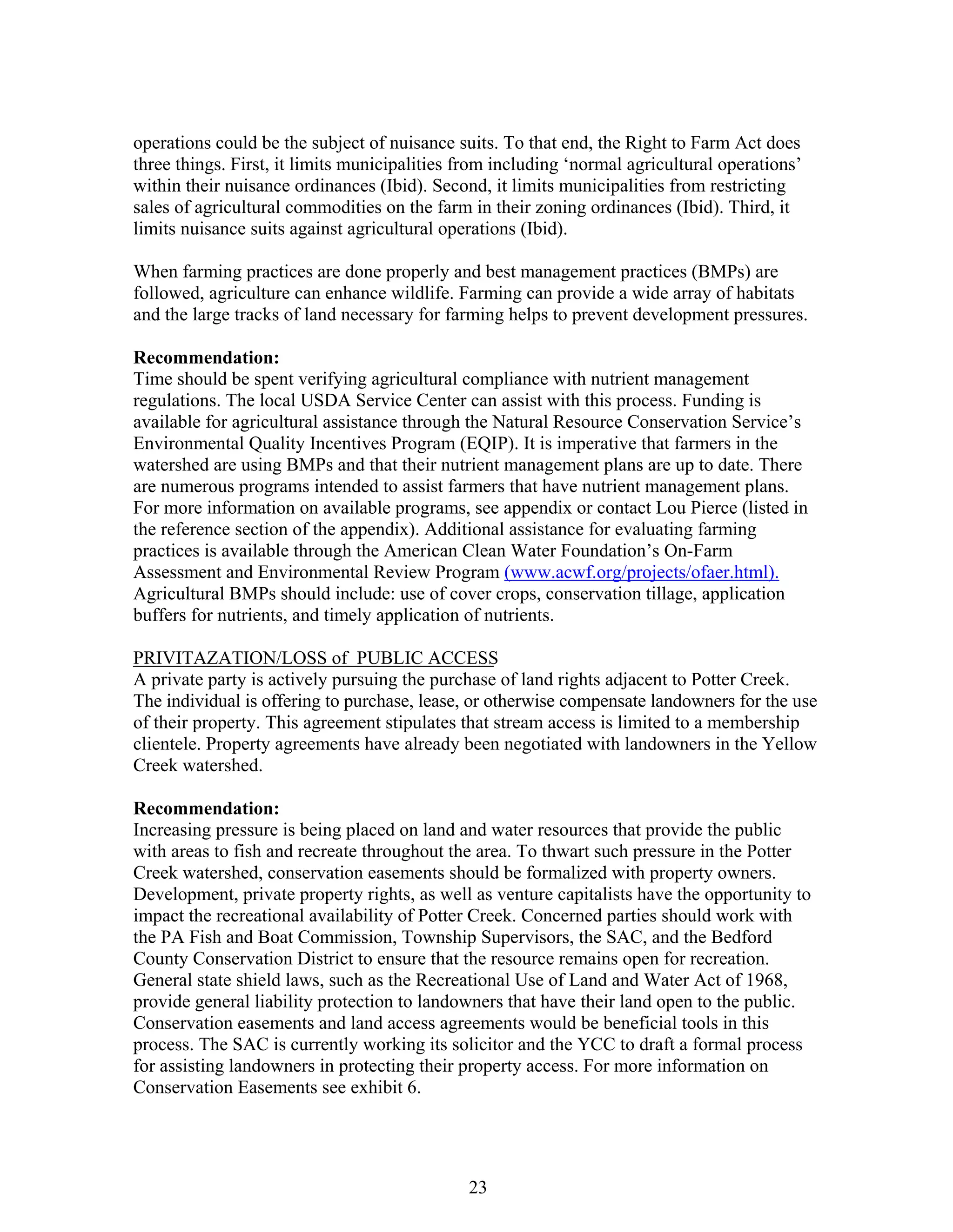 operations could be the subject of nuisance suits. To that end, the Right to Farm Act does
three things. First, it limits municipalities from including ‘normal agricultural operations’
within their nuisance ordinances (Ibid). Second, it limits municipalities from restricting
sales of agricultural commodities on the farm in their zoning ordinances (Ibid). Third, it
limits nuisance suits against agricultural operations (Ibid).
When farming practices are done properly and best management practices (BMPs) are
followed, agriculture can enhance wildlife. Farming can provide a wide array of habitats
and the large tracks of land necessary for farming helps to prevent development pressures.
Recommendation:
Time should be spent verifying agricultural compliance with nutrient management
regulations. The local USDA Service Center can assist with this process. Funding is
available for agricultural assistance through the Natural Resource Conservation Service’s
Environmental Quality Incentives Program (EQIP). It is imperative that farmers in the
watershed are using BMPs and that their nutrient management plans are up to date. There
are numerous programs intended to assist farmers that have nutrient management plans.
For more information on available programs, see appendix or contact Lou Pierce (listed in
the reference section of the appendix). Additional assistance for evaluating farming
practices is available through the American Clean Water Foundation’s On-Farm
Assessment and Environmental Review Program (www.acwf.org/projects/ofaer.html).
Agricultural BMPs should include: use of cover crops, conservation tillage, application
buffers for nutrients, and timely application of nutrients.
PRIVITAZATION/LOSS of PUBLIC ACCESS
A private party is actively pursuing the purchase of land rights adjacent to Potter Creek.
The individual is offering to purchase, lease, or otherwise compensate landowners for the use
of their property. This agreement stipulates that stream access is limited to a membership
clientele. Property agreements have already been negotiated with landowners in the Yellow
Creek watershed.
Recommendation:
Increasing pressure is being placed on land and water resources that provide the public
with areas to fish and recreate throughout the area. To thwart such pressure in the Potter
Creek watershed, conservation easements should be formalized with property owners.
Development, private property rights, as well as venture capitalists have the opportunity to
impact the recreational availability of Potter Creek. Concerned parties should work with
the PA Fish and Boat Commission, Township Supervisors, the SAC, and the Bedford
County Conservation District to ensure that the resource remains open for recreation.
General state shield laws, such as the Recreational Use of Land and Water Act of 1968,
provide general liability protection to landowners that have their land open to the public.
Conservation easements and land access agreements would be beneficial tools in this
process. The SAC is currently working its solicitor and the YCC to draft a formal process
for assisting landowners in protecting their property access. For more information on
Conservation Easements see exhibit 6.
23
 