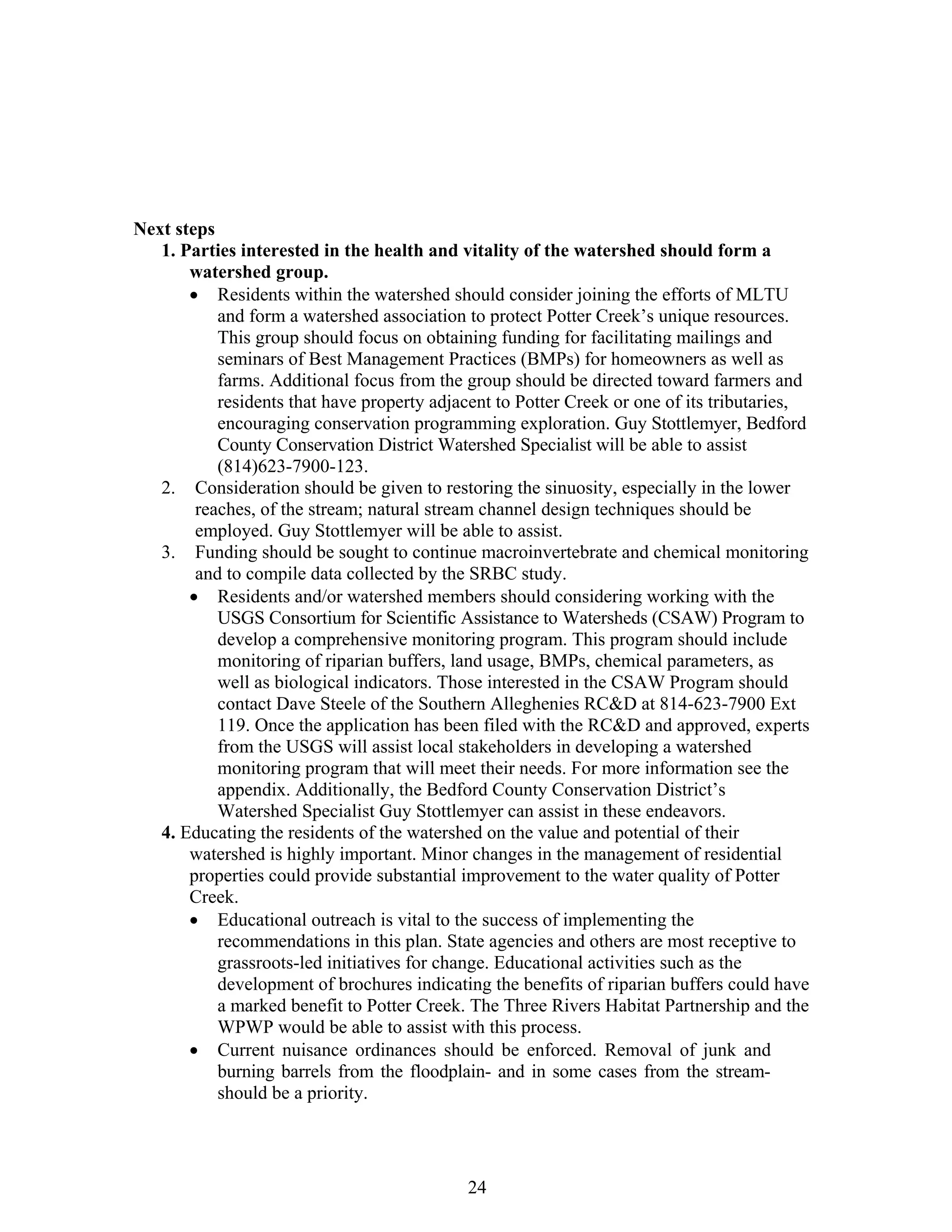 Next steps
1. Parties interested in the health and vitality of the watershed should form a
watershed group.
• Residents within the watershed should consider joining the efforts of MLTU
and form a watershed association to protect Potter Creek’s unique resources.
This group should focus on obtaining funding for facilitating mailings and
seminars of Best Management Practices (BMPs) for homeowners as well as
farms. Additional focus from the group should be directed toward farmers and
residents that have property adjacent to Potter Creek or one of its tributaries,
encouraging conservation programming exploration. Guy Stottlemyer, Bedford
County Conservation District Watershed Specialist will be able to assist
(814)623-7900-123.
2. Consideration should be given to restoring the sinuosity, especially in the lower
reaches, of the stream; natural stream channel design techniques should be
employed. Guy Stottlemyer will be able to assist.
3. Funding should be sought to continue macroinvertebrate and chemical monitoring
and to compile data collected by the SRBC study.
• Residents and/or watershed members should considering working with the
USGS Consortium for Scientific Assistance to Watersheds (CSAW) Program to
develop a comprehensive monitoring program. This program should include
monitoring of riparian buffers, land usage, BMPs, chemical parameters, as
well as biological indicators. Those interested in the CSAW Program should
contact Dave Steele of the Southern Alleghenies RC&D at 814-623-7900 Ext
119. Once the application has been filed with the RC&D and approved, experts
from the USGS will assist local stakeholders in developing a watershed
monitoring program that will meet their needs. For more information see the
appendix. Additionally, the Bedford County Conservation District’s
Watershed Specialist Guy Stottlemyer can assist in these endeavors.
4. Educating the residents of the watershed on the value and potential of their
watershed is highly important. Minor changes in the management of residential
properties could provide substantial improvement to the water quality of Potter
Creek.
• Educational outreach is vital to the success of implementing the
recommendations in this plan. State agencies and others are most receptive to
grassroots-led initiatives for change. Educational activities such as the
development of brochures indicating the benefits of riparian buffers could have
a marked benefit to Potter Creek. The Three Rivers Habitat Partnership and the
WPWP would be able to assist with this process.
• Current nuisance ordinances should be enforced. Removal of junk and
burning barrels from the floodplain- and in some cases from the stream-
should be a priority.
24
 
