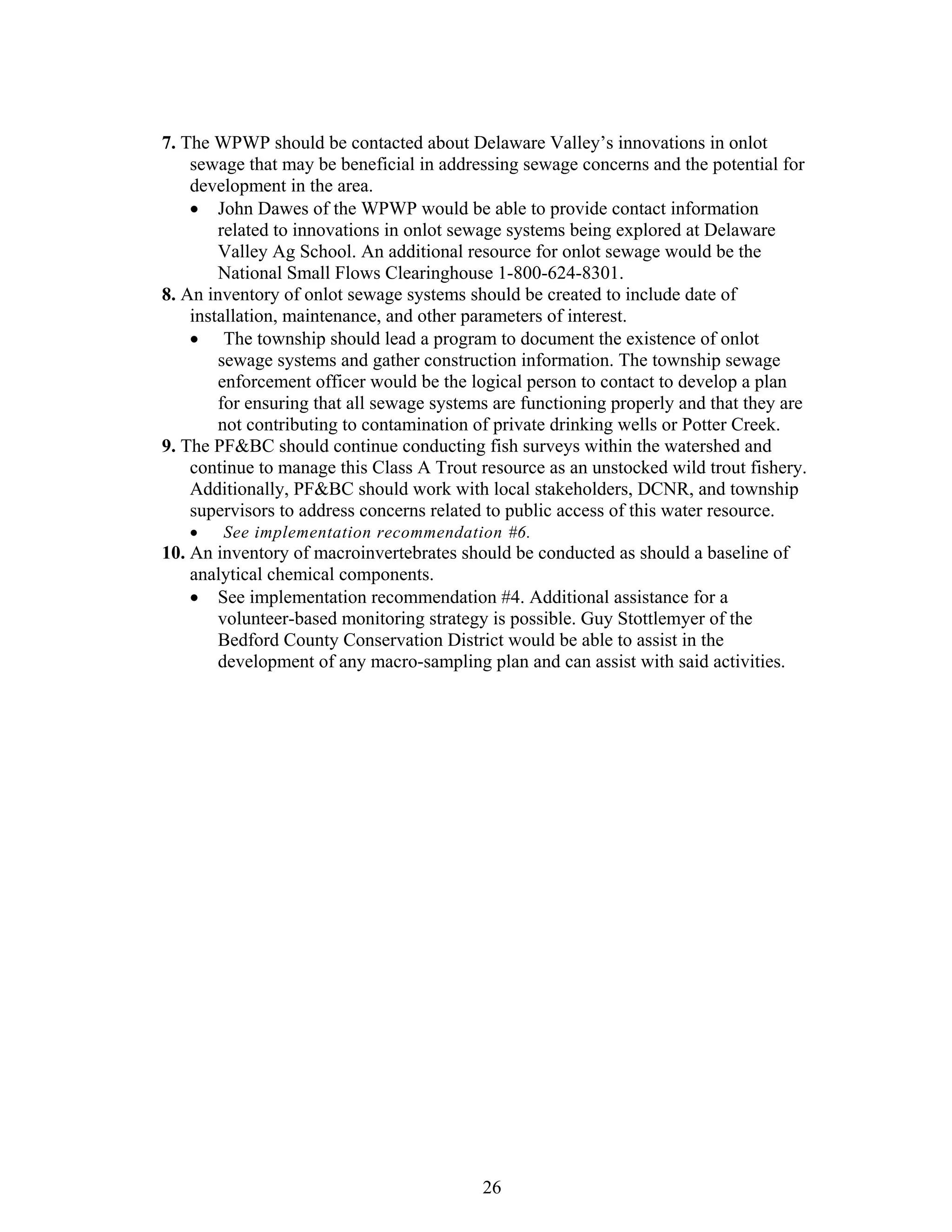 7. The WPWP should be contacted about Delaware Valley’s innovations in onlot
sewage that may be beneficial in addressing sewage concerns and the potential for
development in the area.
• John Dawes of the WPWP would be able to provide contact information
related to innovations in onlot sewage systems being explored at Delaware
Valley Ag School. An additional resource for onlot sewage would be the
National Small Flows Clearinghouse 1-800-624-8301.
8. An inventory of onlot sewage systems should be created to include date of
installation, maintenance, and other parameters of interest.
• The township should lead a program to document the existence of onlot
sewage systems and gather construction information. The township sewage
enforcement officer would be the logical person to contact to develop a plan
for ensuring that all sewage systems are functioning properly and that they are
not contributing to contamination of private drinking wells or Potter Creek.
9. The PF&BC should continue conducting fish surveys within the watershed and
continue to manage this Class A Trout resource as an unstocked wild trout fishery.
Additionally, PF&BC should work with local stakeholders, DCNR, and township
supervisors to address concerns related to public access of this water resource.
• See implementation recommendation #6.
10. An inventory of macroinvertebrates should be conducted as should a baseline of
analytical chemical components.
• See implementation recommendation #4. Additional assistance for a
volunteer-based monitoring strategy is possible. Guy Stottlemyer of the
Bedford County Conservation District would be able to assist in the
development of any macro-sampling plan and can assist with said activities.
26
 