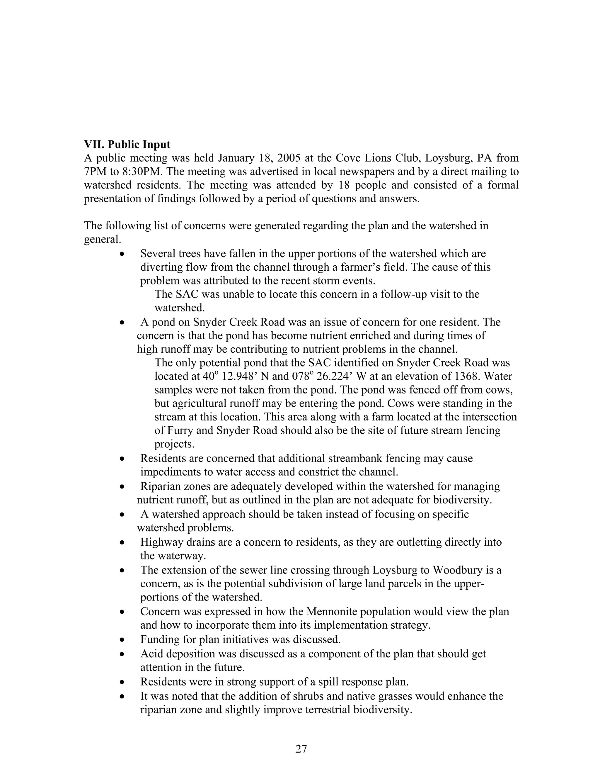 VII. Public Input
A public meeting was held January 18, 2005 at the Cove Lions Club, Loysburg, PA from
7PM to 8:30PM. The meeting was advertised in local newspapers and by a direct mailing to
watershed residents. The meeting was attended by 18 people and consisted of a formal
presentation of findings followed by a period of questions and answers.
The following list of concerns were generated regarding the plan and the watershed in
general.
• Several trees have fallen in the upper portions of the watershed which are
diverting flow from the channel through a farmer’s field. The cause of this
problem was attributed to the recent storm events.
The SAC was unable to locate this concern in a follow-up visit to the
watershed.
• A pond on Snyder Creek Road was an issue of concern for one resident. The
concern is that the pond has become nutrient enriched and during times of
high runoff may be contributing to nutrient problems in the channel.
The only potential pond that the SAC identified on Snyder Creek Road was
located at 40o
12.948’ N and 078o
26.224’ W at an elevation of 1368. Water
samples were not taken from the pond. The pond was fenced off from cows,
but agricultural runoff may be entering the pond. Cows were standing in the
stream at this location. This area along with a farm located at the intersection
of Furry and Snyder Road should also be the site of future stream fencing
projects.
• Residents are concerned that additional streambank fencing may cause
impediments to water access and constrict the channel.
• Riparian zones are adequately developed within the watershed for managing
nutrient runoff, but as outlined in the plan are not adequate for biodiversity.
• A watershed approach should be taken instead of focusing on specific
watershed problems.
• Highway drains are a concern to residents, as they are outletting directly into
the waterway.
• The extension of the sewer line crossing through Loysburg to Woodbury is a
concern, as is the potential subdivision of large land parcels in the upper-
portions of the watershed.
• Concern was expressed in how the Mennonite population would view the plan
entation strategy.and how to incorporate them into its implem
• Funding for plan initiatives was discussed.
• Acid deposition was discussed as a component of the plan that should get
attention in the future.
• Residents were in strong support of a spill response plan.
• It was noted that the addition of shrubs and native grasses would enhance the
riparian zone and slightly improve terrestrial biodiversity.
27
 