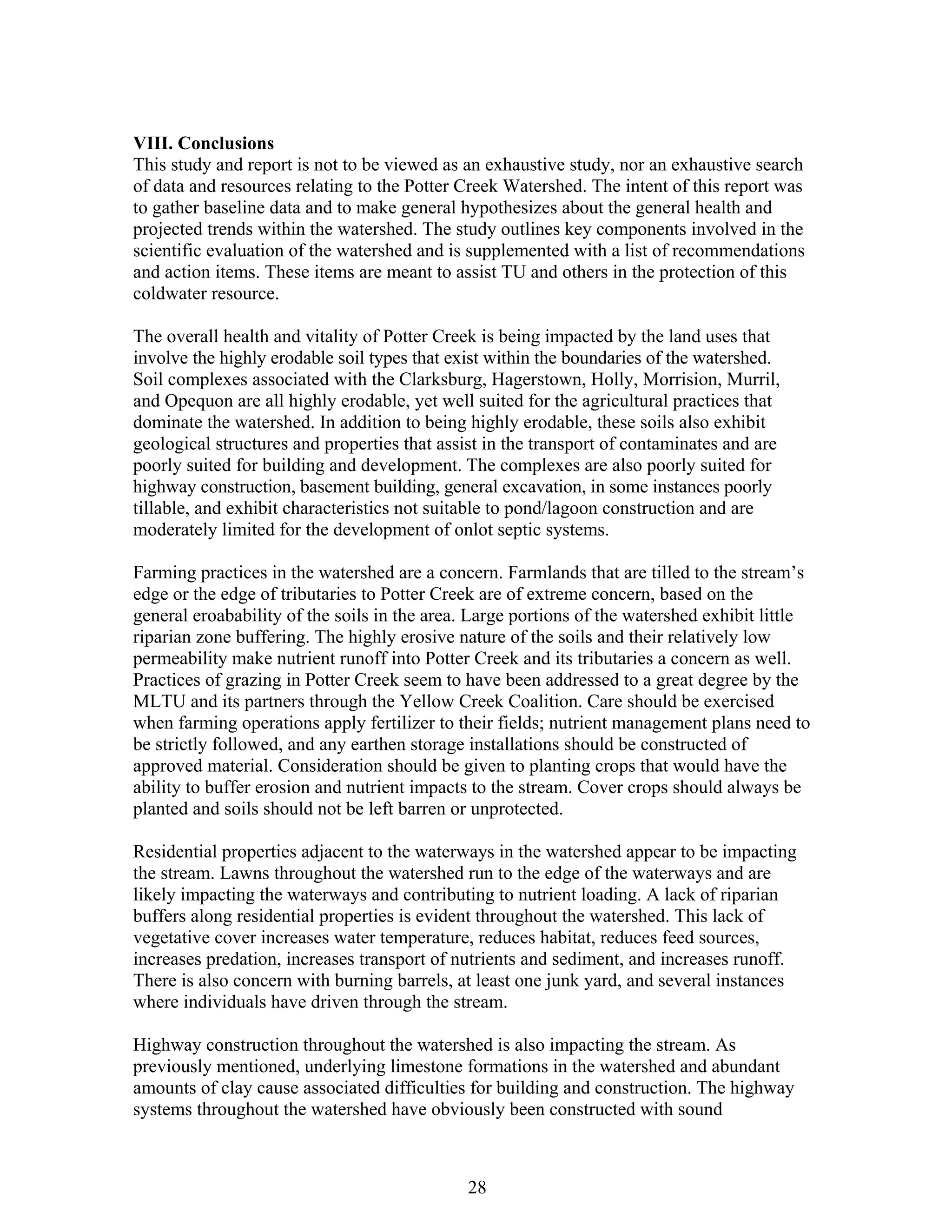 VIII. Conclusions
This study and report is not to be viewed as an exhaustive study, nor an exhaustive search
of data and resources relating to the Potter Creek Watershed. The intent of this report was
to gather baseline data and to make general hypothesizes about the general health and
projected trends within the watershed. The study outlines key components involved in the
scientific evaluation of the watershed and is supplemented with a list of recommendations
and action items. These items are meant to assist TU and others in the protection of this
coldwater resource.
The overall health and vitality of Potter Creek is being impacted by the land uses that
involve the highly erodable soil types that exist within the boundaries of the watershed.
Soil complexes associated with the Clarksburg, Hagerstown, Holly, Morrision, Murril,
and Opequon are all highly erodable, yet well suited for the agricultural practices that
dominate the watershed. In addition to being highly erodable, these soils also exhibit
geological structures and properties that assist in the transport of contaminates and are
poorly suited for building and development. The complexes are also poorly suited for
highway construction, basement building, general excavation, in some instances poorly
tillable, and exhibit characteristics not suitable to pond/lagoon construction and are
moderately limited for the development of onlot septic systems.
Farming practices in the watershed are a concern. Farmlands that are tilled to the stream’s
edge or the edge of tributaries to Potter Creek are of extreme concern, based on the
general eroabability of the soils in the area. Large portions of the watershed exhibit little
riparian zone buffering. The highly erosive nature of the soils and their relatively low
permeability make nutrient runoff into Potter Creek and its tributaries a concern as well.
Practices of grazing in Potter Creek seem to have been addressed to a great degree by the
MLTU and its partners through the Yellow Creek Coalition. Care should be exercised
when farming operations apply fertilizer to their fields; nutrient management plans need to
be strictly followed, and any earthen storage installations should be constructed of
approved material. Consideration should be given to planting crops that would have the
ability to buffer erosion and nutrient impacts to the stream. Cover crops should always be
planted and soils should not be left barren or unprotected.
Residential properties adjacent to the waterways in the watershed appear to be impacting
the stream. Lawns throughout the watershed run to the edge of the waterways and are
likely impacting the waterways and contributing to nutrient loading. A lack of riparian
buffers along residential properties is evident throughout the watershed. This lack of
vegetative cover increases water temperature, reduces habitat, reduces feed sources,
increases predation, increases transport of nutrients and sediment, and increases runoff.
There is also concern with burning barrels, at least one junk yard, and several instances
where individuals have driven through the stream.
Highway construction throughout the watershed is also impacting the stream. As
previously mentioned, underlying limestone formations in the watershed and abundant
amounts of clay cause associated difficulties for building and construction. The highway
systems throughout the watershed have obviously been constructed with sound
28
 