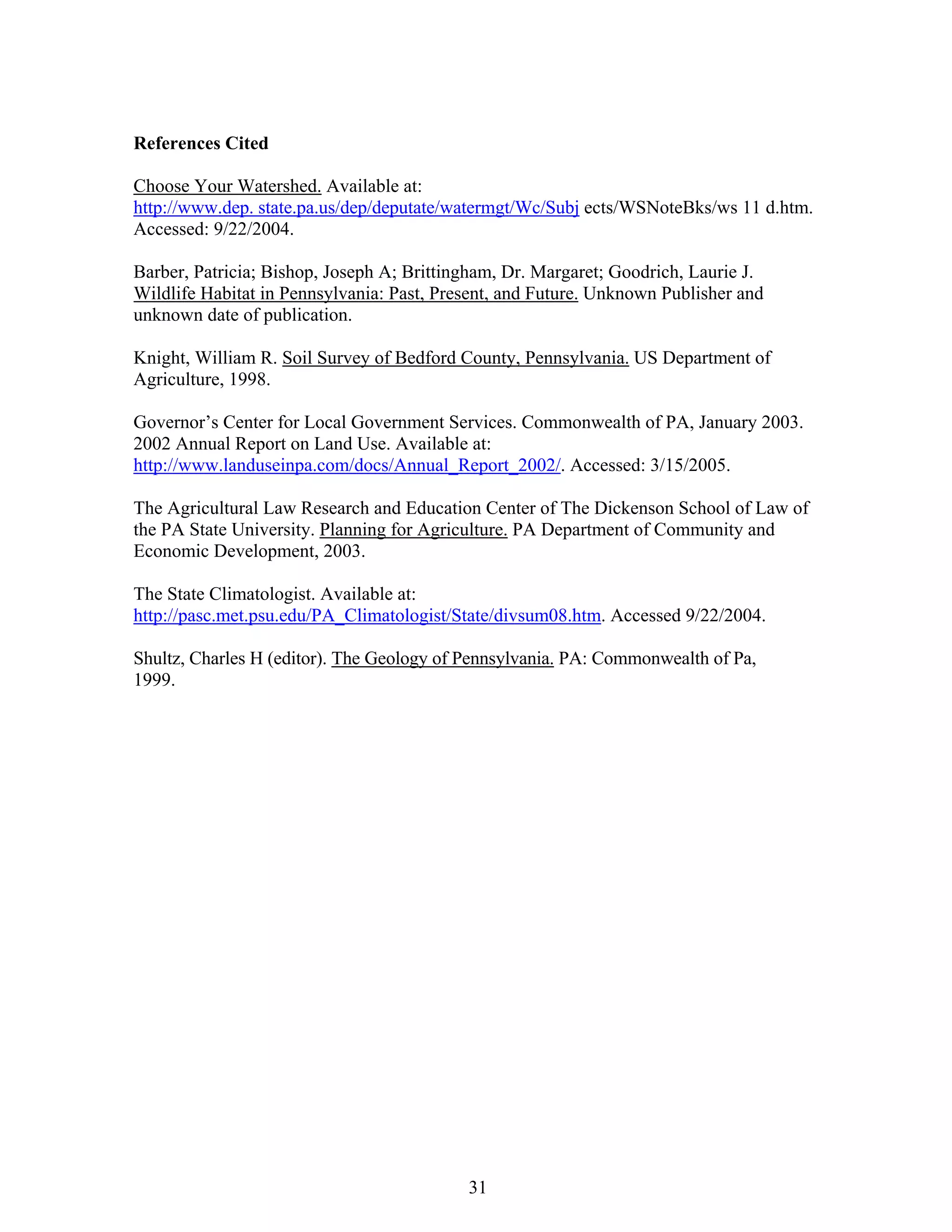 References Cited
Choose Your Watershed. Available at:
http://www.dep. state.pa.us/dep/deputate/watermgt/Wc/Subj ects/WSNoteBks/ws 11 d.htm.
Accessed: 9/22/2004.
Barber, Patricia; Bishop, Joseph A; Brittingham, Dr. Margaret; Goodrich, Laurie J.
Wildlife Habitat in Pennsylvania: Past, Present, and Future. Unknown Publisher and
unknown date of publication.
Knight, William R. Soil Survey of Bedford County, Pennsylvania. US Department of
Agriculture, 1998.
Governor’s Center for Local Government Services. Commonwealth of PA, January 2003.
2002 Annual Report on Land Use. Available at:
http://www.landuseinpa.com/docs/Annual_Report_2002/. Accessed: 3/15/2005.
The Agricultural Law Research and Education Center of The Dickenson School of Law of
the PA State University. Planning for Agriculture. PA Department of Community and
Economic Development, 2003.
The State Climatologist. Available at:
http://pasc.met.psu.edu/PA_Climatologist/State/divsum08.htm. Accessed 9/22/2004.
Shultz, Charles H (editor). The Geology of Pennsylvania. PA: Commonwealth of Pa,
1999.
31
 