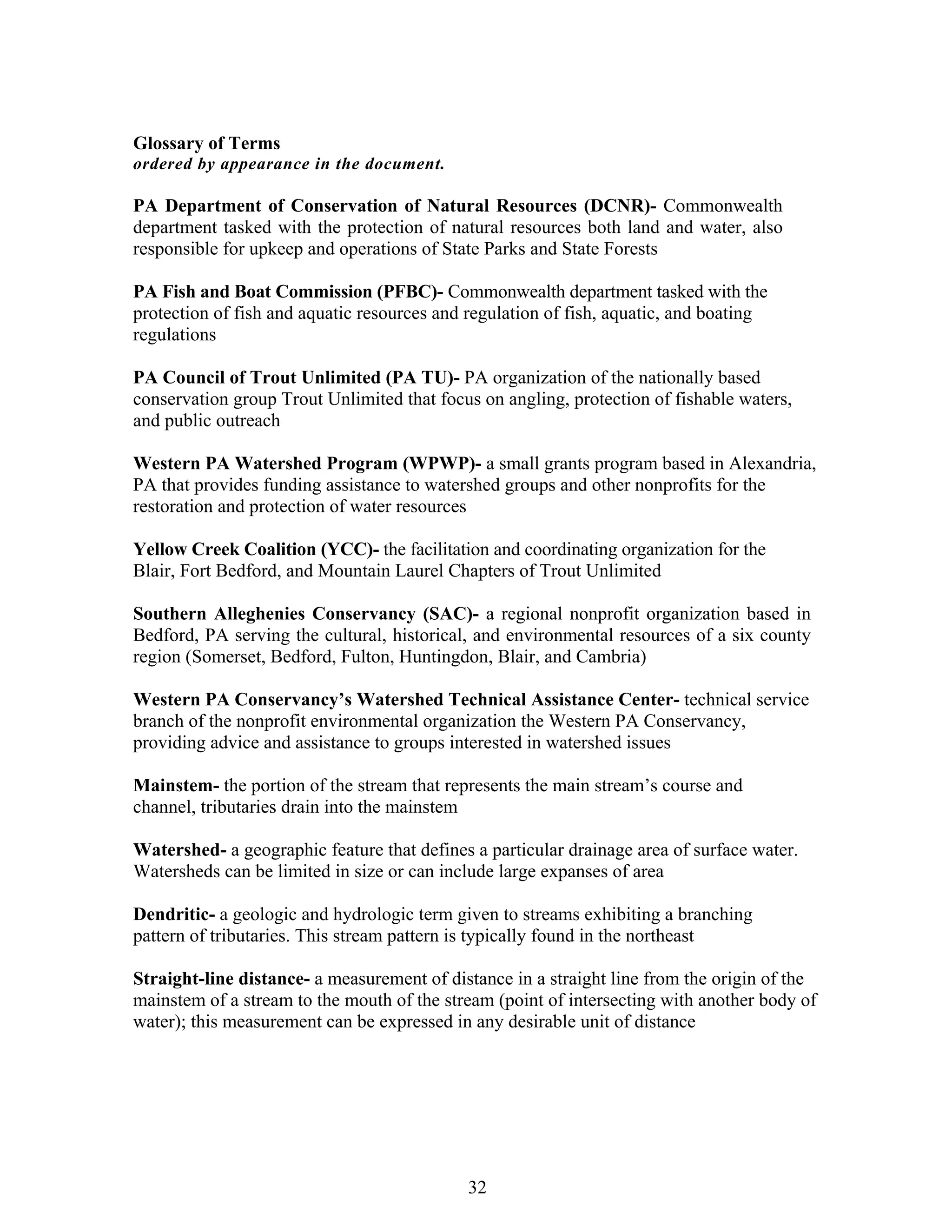 Glossary of Terms
ordered by appearance in the document.
PA Department of Conservation of Natural Resources (DCNR)- Commonwealth
department tasked with the protection of natural resources both land and water, also
responsible for upkeep and operations of State Parks and State Forests
PA Fish and Boat Commission (PFBC)- Commonwealth department tasked with the
protection of fish and aquatic resources and regulation of fish, aquatic, and boating
regulations
PA Council of Trout Unlimited (PA TU)- PA organization of the nationally based
conservation group Trout Unlimited that focus on angling, protection of fishable waters,
and public outreach
Western PA Watershed Program (WPWP)- a small grants program based in Alexandria,
PA that provides funding assistance to watershed groups and other nonprofits for the
restoration and protection of water resources
Yellow Creek Coalition (YCC)- the facilitation and coordinating organization for the
Blair, Fort Bedford, and Mountain Laurel Chapters of Trout Unlimited
Southern Alleghenies Conservancy (SAC)- a regional nonprofit organization based in
Bedford, PA serving the cultural, historical, and environmental resources of a six county
region (Somerset, Bedford, Fulton, Huntingdon, Blair, and Cambria)
Western PA Conservancy’s Watershed Technical Assistance Center- technical service
branch of the nonprofit environmental organization the Western PA Conservancy,
providing advice and assistance to groups interested in watershed issues
Mainstem- the portion of the stream that represents the main stream’s course and
channel, tributaries drain into the mainstem
Watershed- a geographic feature that defines a particular drainage area of surface water.
Watersheds can be limited in size or can include large expanses of area
Dendritic- a geologic and hydrologic term given to streams exhibiting a branching
pattern of tributaries. This stream pattern is typically found in the northeast
Straight-line distance- a measurement of distance in a straight line from the origin of the
mainstem of a stream to the mouth of the stream (point of intersecting with another body of
water); this measurement can be expressed in any desirable unit of distance
32
 