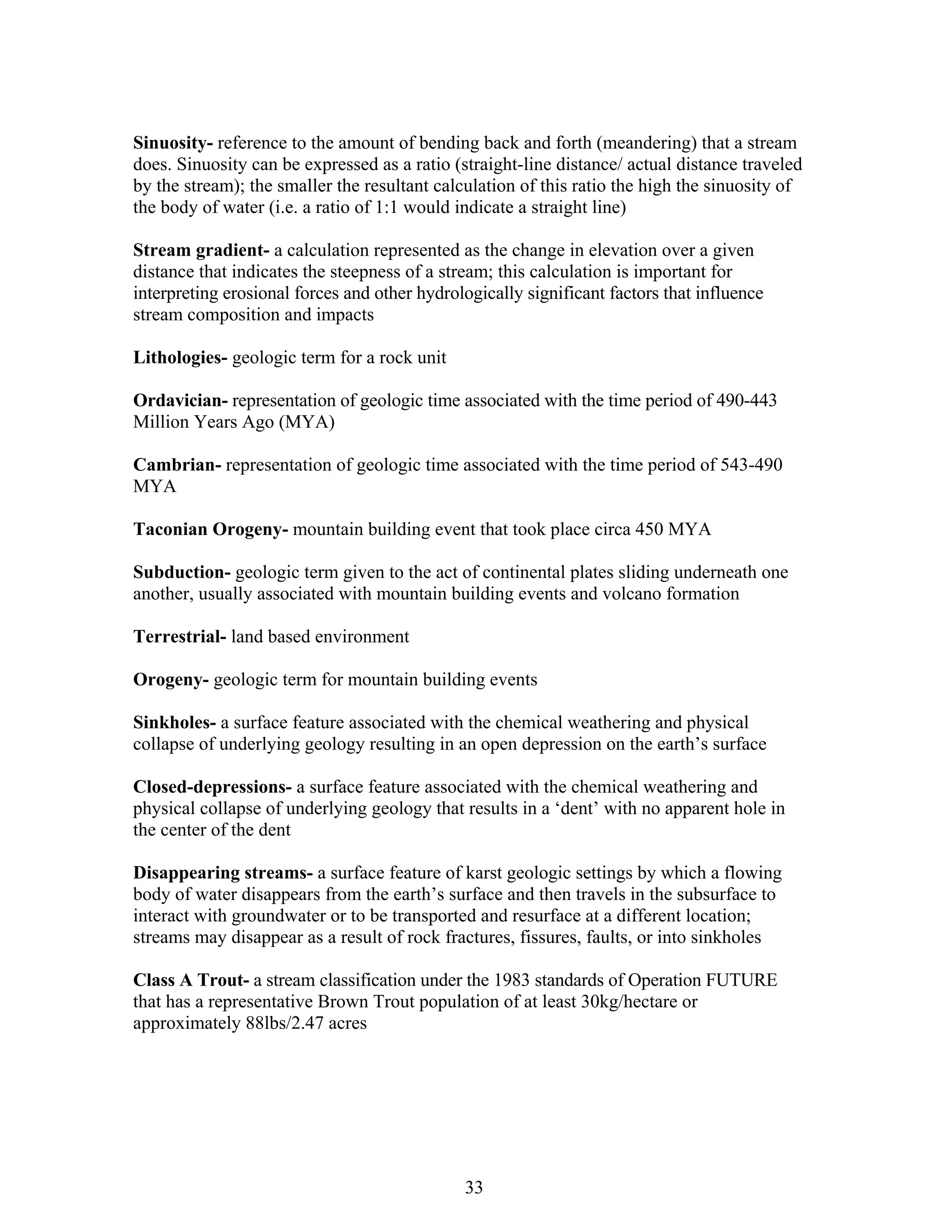 Sinuosity- reference to the amount of bending back and forth (meandering) that a stream
does. Sinuosity can be expressed as a ratio (straight-line distance/ actual distance traveled
by the stream); the smaller the resultant calculation of this ratio the high the sinuosity of
the body of water (i.e. a ratio of 1:1 would indicate a straight line)
Stream gradient- a calculation represented as the change in elevation over a given
distance that indicates the steepness of a stream; this calculation is important for
interpreting erosional forces and other hydrologically significant factors that influence
stream composition and impacts
Lithologies- geologic term for a rock unit
Ordavician- representation of geologic time associated with the time period of 490-443
Million Years Ago (MYA)
Cambrian- representation of geologic time associated with the time period of 543-490
MYA
Taconian Orogeny- mountain building event that took place circa 450 MYA
Subduction- geologic term given to the act of continental plates sliding underneath one
another, usually associated with mountain building events and volcano formation
Terrestrial- land based environment
Orogeny- geologic term for mountain building events
Sinkholes- a surface feature associated with the chemical weathering and physical
collapse of underlying geology resulting in an open depression on the earth’s surface
Closed-depressions- a surface feature associated with the chemical weathering and
physical collapse of underlying geology that results in a ‘dent’ with no apparent hole in
the center of the dent
Disappearing streams- a surface feature of karst geologic settings by which a flowing
body of water disappears from the earth’s surface and then travels in the subsurface to
interact with groundwater or to be transported and resurface at a different location;
streams may disappear as a result of rock fractures, fissures, faults, or into sinkholes
Class A Trout- a stream classification under the 1983 standards of Operation FUTURE
that has a representative Brown Trout population of at least 30kg/hectare or
approximately 88lbs/2.47 acres
33
 