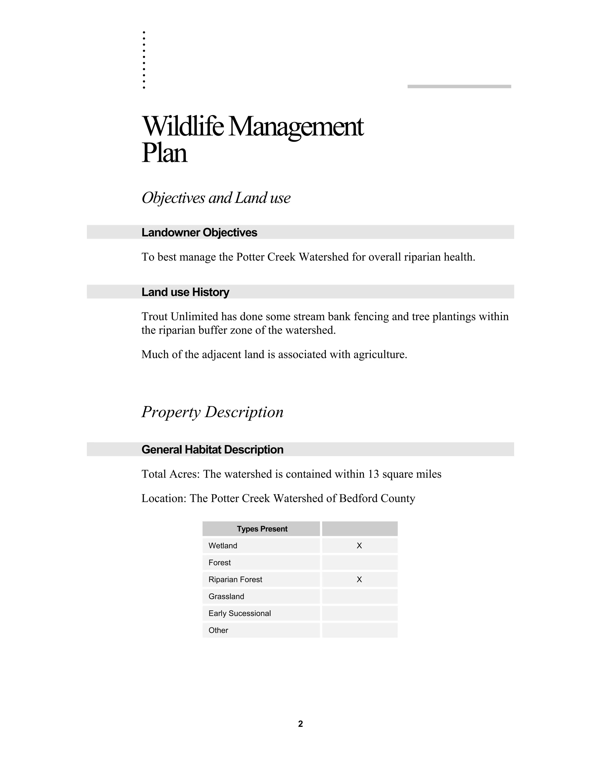 ..........
2
WildlifeManagement
Plan
Objectives and Land use
Landowner Objectives
To best manage the Potter Creek Watershed for overall riparian health.
Land use History
Trout Unlimited has done some stream bank fencing and tree plantings within
the riparian buffer zone of the watershed.
Much of the adjacent land is associated with agriculture.
Property Description
General Habitat Description
Total Acres: The watershed is contained within 13 square miles
Location: The Potter Creek Watershed of Bedford County
Types Present
Wetland X
Forest
Riparian Forest X
Grassland
Early Sucessional
Other
 