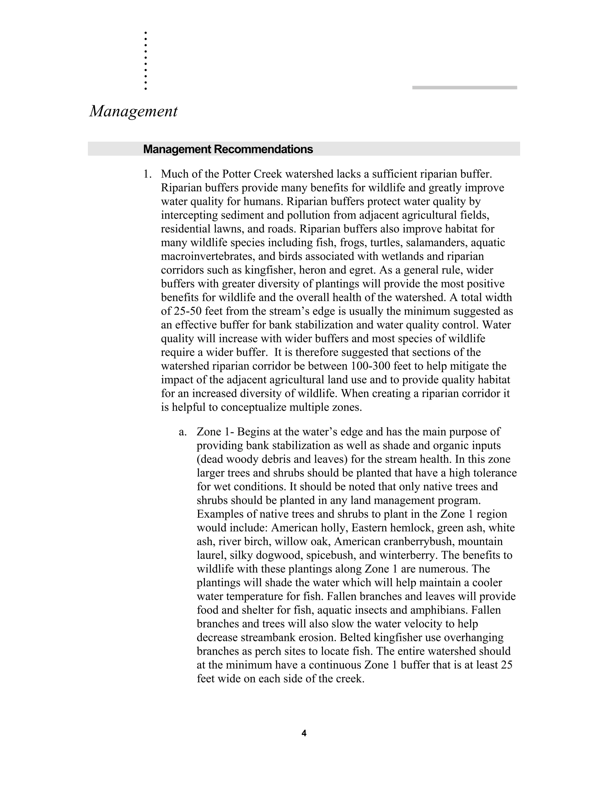 ..........
4
Management
Management Recommendations
1. Much of the Potter Creek watershed lacks a sufficient riparian buffer.
Riparian buffers provide many benefits for wildlife and greatly improve
water quality for humans. Riparian buffers protect water quality by
intercepting sediment and pollution from adjacent agricultural fields,
residential lawns, and roads. Riparian buffers also improve habitat for
many wildlife species including fish, frogs, turtles, salamanders, aquatic
macroinvertebrates, and birds associated with wetlands and riparian
corridors such as kingfisher, heron and egret. As a general rule, wider
buffers with greater diversity of plantings will provide the most positive
benefits for wildlife and the overall health of the watershed. A total width
of 25-50 feet from the stream’s edge is usually the minimum suggested as
an effective buffer for bank stabilization and water quality control. Water
quality will increase with wider buffers and most species of wildlife
require a wider buffer. It is therefore suggested that sections of the
watershed riparian corridor be between 100-300 feet to help mitigate the
impact of the adjacent agricultural land use and to provide quality habitat
for an increased diversity of wildlife. When creating a riparian corridor it
is helpful to conceptualize multiple zones.
a. Zone 1- Begins at the water’s edge and has the main purpose of
providing bank stabilization as well as shade and organic inputs
(dead woody debris and leaves) for the stream health. In this zone
larger trees and shrubs should be planted that have a high tolerance
for wet conditions. It should be noted that only native trees and
shrubs should be planted in any land management program.
Examples of native trees and shrubs to plant in the Zone 1 region
would include: American holly, Eastern hemlock, green ash, white
ash, river birch, willow oak, American cranberrybush, mountain
laurel, silky dogwood, spicebush, and winterberry. The benefits to
wildlife with these plantings along Zone 1 are numerous. The
plantings will shade the water which will help maintain a cooler
water temperature for fish. Fallen branches and leaves will provide
food and shelter for fish, aquatic insects and amphibians. Fallen
branches and trees will also slow the water velocity to help
decrease streambank erosion. Belted kingfisher use overhanging
branches as perch sites to locate fish. The entire watershed should
at the minimum have a continuous Zone 1 buffer that is at least 25
feet wide on each side of the creek.
 