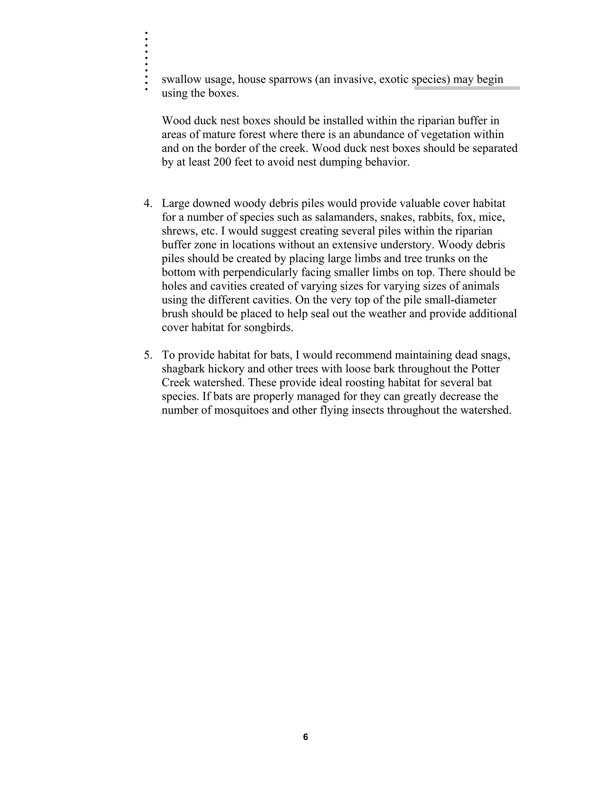 .......... swallow usage, house sparrows (an invasive, exotic species) may begin
using the boxes.
Wood duck nest boxes should be installed within the riparian buffer in
areas of mature forest where there is an abundance of vegetation within
and on the border of the creek. Wood duck nest boxes should be separated
by at least 200 feet to avoid nest dumping behavior.
4. Large downed woody debris piles would provide valuable cover habitat
for a number of species such as salamanders, snakes, rabbits, fox, mice,
shrews, etc. I would suggest creating several piles within the riparian
buffer zone in locations without an extensive understory. Woody debris
piles should be created by placing large limbs and tree trunks on the
bottom with perpendicularly facing smaller limbs on top. There should be
holes and cavities created of varying sizes for varying sizes of animals
using the different cavities. On the very top of the pile small-diameter
brush should be placed to help seal out the weather and provide additional
cover habitat for songbirds.
5. To provide habitat for bats, I would recommend maintaining dead snags,
shagbark hickory and other trees with loose bark throughout the Potter
Creek watershed. These provide ideal roosting habitat for several bat
species. If bats are properly managed for they can greatly decrease the
number of mosquitoes and other flying insects throughout the watershed.
6
 