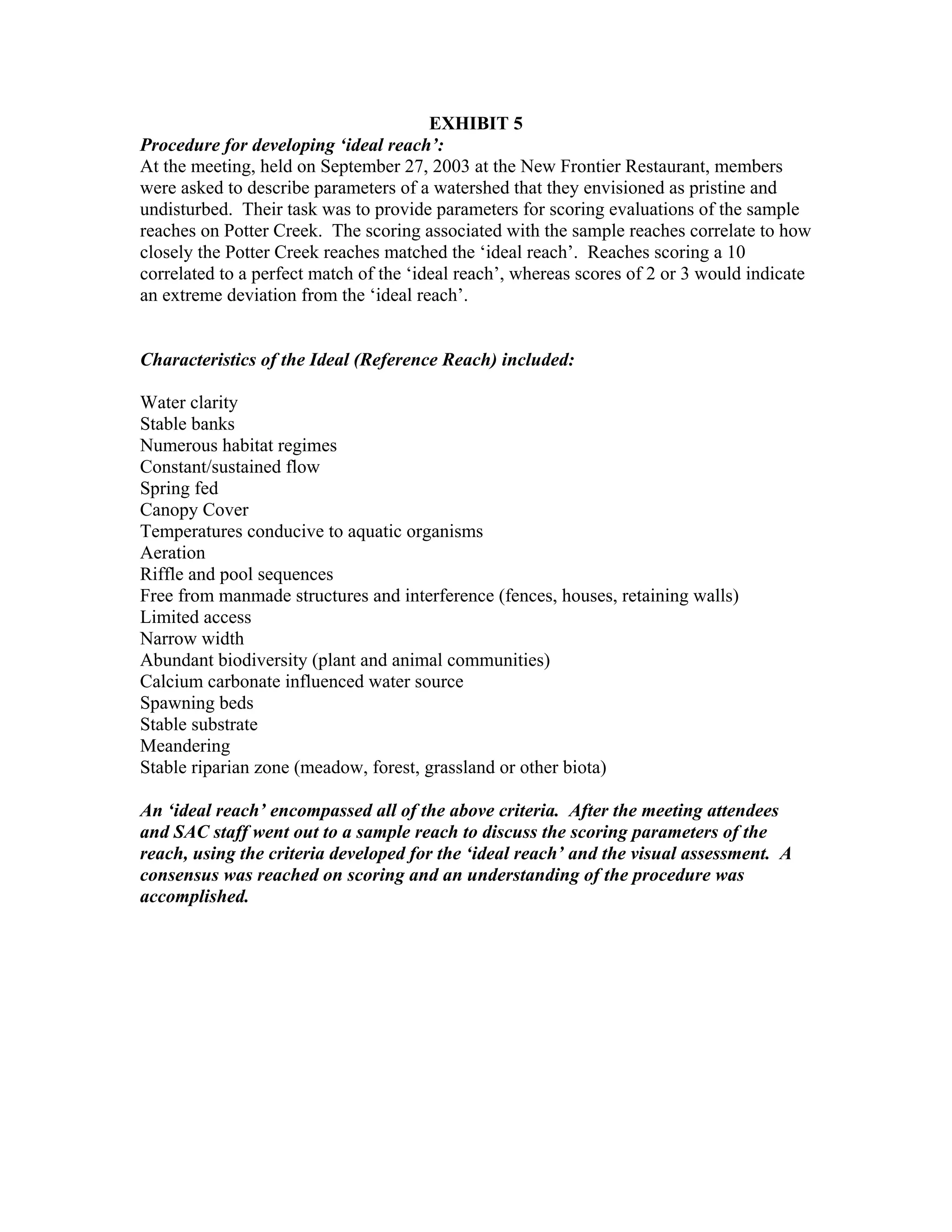 EXHIBIT 5
Procedure for developing ‘ideal reach’:
At the meeting, held on September 27, 2003 at the New Frontier Restaurant, members
were asked to describe parameters of a watershed that they envisioned as pristine and
undisturbed. Their task was to provide parameters for scoring evaluations of the sample
reaches on Potter Creek. The scoring associated with the sample reaches correlate to how
closely the Potter Creek reaches matched the ‘ideal reach’. Reaches scoring a 10
correlated to a perfect match of the ‘ideal reach’, whereas scores of 2 or 3 would indicate
an extreme deviation from the ‘ideal reach’.
Characteristics of the Ideal (Reference Reach) included:
Water clarity
Stable banks
Numerous habitat regimes
Constant/sustained flow
Spring fed
Canopy Cover
Temperatures conducive to aquatic organisms
Aeration
Riffle and pool sequences
Free from manmade structures and interference (fences, houses, retaining walls)
Limited access
Narrow width
Abundant biodiversity (plant and animal communities)
Calcium carbonate influenced water source
Spawning beds
Stable substrate
Meandering
Stable riparian zone (meadow, forest, grassland or other biota)
An ‘ideal reach’ encompassed all of the above criteria. After the meeting attendees
and SAC staff went out to a sample reach to discuss the scoring parameters of the
reach, using the criteria developed for the ‘ideal reach’ and the visual assessment. A
consensus was reached on scoring and an understanding of the procedure was
accomplished.
 