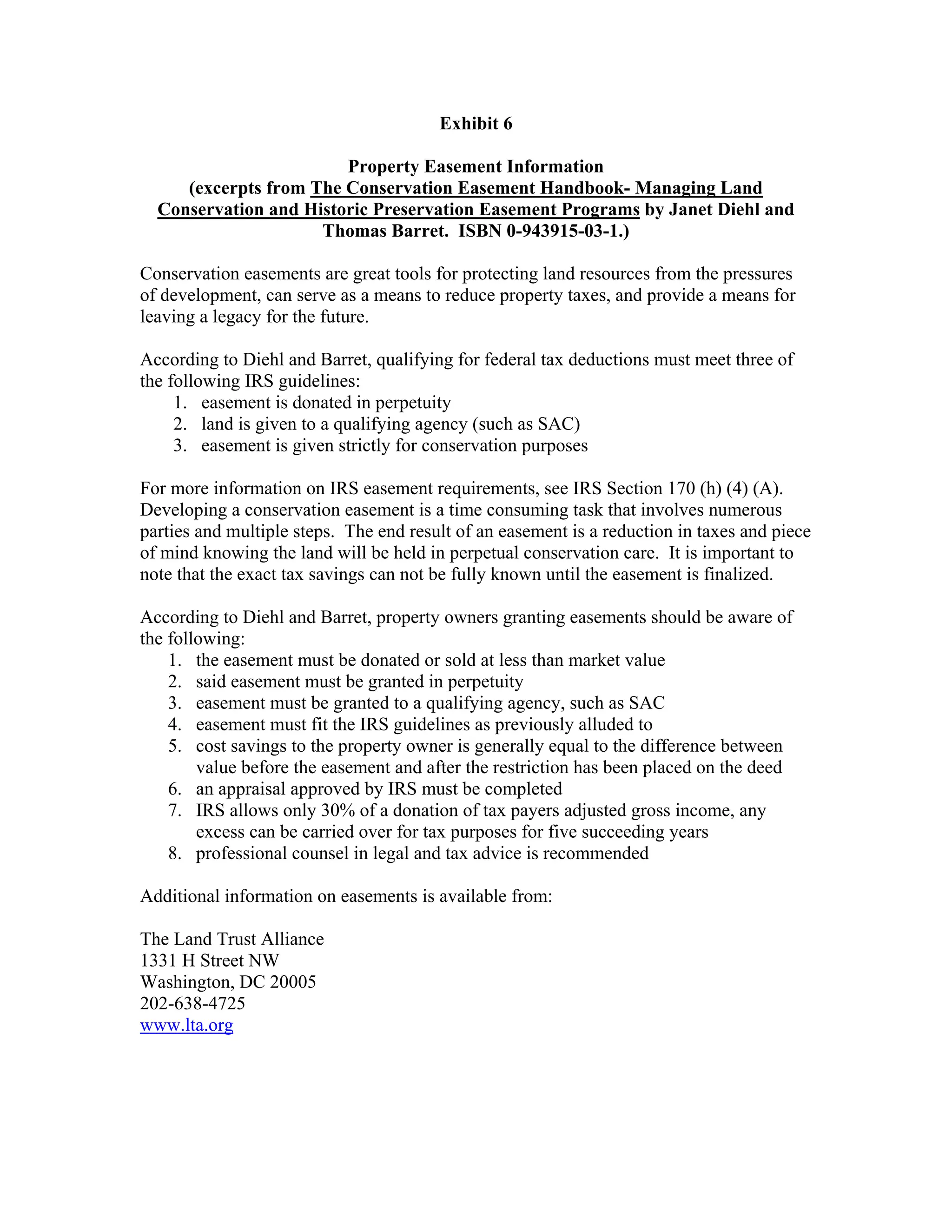Exhibit 6
Property Easement Information
(excerpts from The Conservation Easement Handbook- Managing Land
Conservation and Historic Preservation Easement Programs by Janet Diehl and
Thomas Barret. ISBN 0-943915-03-1.)
Conservation easements are great tools for protecting land resources from the pressures
of development, can serve as a means to reduce property taxes, and provide a means for
leaving a legacy for the future.
According to Diehl and Barret, qualifying for federal tax deductions must meet three of
the following IRS guidelines:
1. easement is donated in perpetuity
2. land is given to a qualifying agency (such as SAC)
3. easement is given strictly for conservation purposes
For more information on IRS easement requirements, see IRS Section 170 (h) (4) (A).
Developing a conservation easement is a time consuming task that involves numerous
parties and multiple steps. The end result of an easement is a reduction in taxes and piece
of mind knowing the land will be held in perpetual conservation care. It is important to
note that the exact tax savings can not be fully known until the easement is finalized.
According to Diehl and Barret, property owners granting easements should be aware of
the following:
1. the easement must be donated or sold at less than market value
2. said easement must be granted in perpetuity
3. easement must be granted to a qualifying agency, such as SAC
4. easement must fit the IRS guidelines as previously alluded to
5. cost savings to the property owner is generally equal to the difference between
value before the easement and after the restriction has been placed on the deed
6. an appraisal approved by IRS must be completed
7. IRS allows only 30% of a donation of tax payers adjusted gross income, any
excess can be carried over for tax purposes for five succeeding years
8. professional counsel in legal and tax advice is recommended
Additional information on easements is available from:
The Land Trust Alliance
1331 H Street NW
Washington, DC 20005
202-638-4725
www.lta.org
 