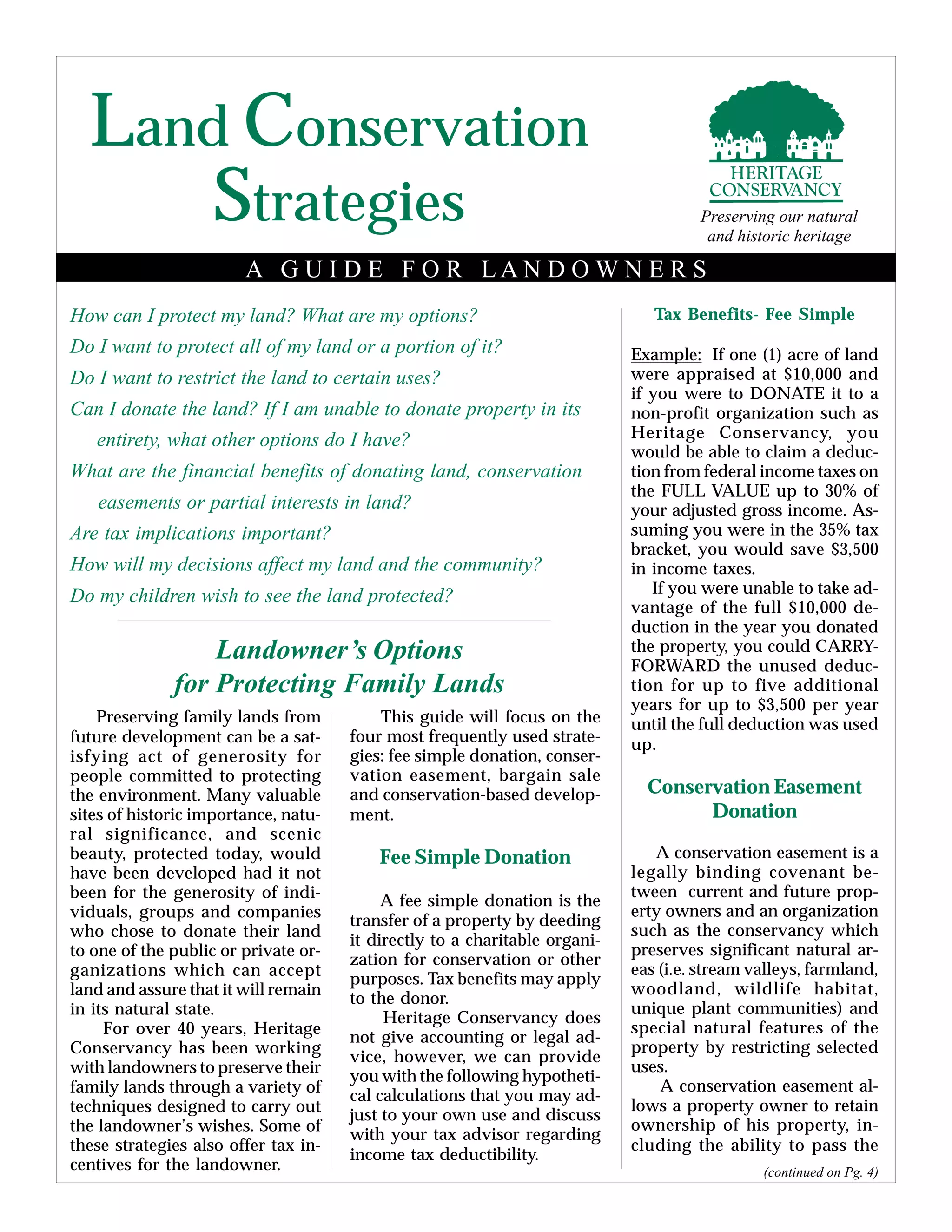 Land Conservation
How can I protect my land? What are my options?
Do I want to protect all of my land or a portion of it?
Do I want to restrict the land to certain uses?
Can I donate the land? If I am unable to donate property in its
entirety, what other options do I have?
What are the financial benefits of donating land, conservation
easements or partial interests in land?
Are tax implications important?
How will my decisions affect my land and the community?
Do my children wish to see the land protected?
Landowner’s Options
for Protecting Family Lands
Preserving family lands from
future development can be a sat-
isfying act of generosity for
people committed to protecting
the environment. Many valuable
sites of historic importance, natu-
ral significance, and scenic
beauty, protected today, would
have been developed had it not
been for the generosity of indi-
viduals, groups and companies
who chose to donate their land
to one of the public or private or-
ganizations which can accept
land and assure that it will remain
in its natural state.
For over 40 years, Heritage
Conservancy has been working
with landowners to preserve their
family lands through a variety of
techniques designed to carry out
the landowner’s wishes. Some of
these strategies also offer tax in-
centives for the landowner.
This guide will focus on the
four most frequently used strate-
gies: fee simple donation, conser-
vation easement, bargain sale
and conservation-based develop-
ment.
Fee Simple Donation
A fee simple donation is the
transfer of a property by deeding
it directly to a charitable organi-
zation for conservation or other
purposes. Tax benefits may apply
to the donor.
Heritage Conservancy does
not give accounting or legal ad-
vice, however, we can provide
you with the following hypotheti-
cal calculations that you may ad-
just to your own use and discuss
with your tax advisor regarding
income tax deductibility.
Tax Benefits- Fee Simple
Example: If one (1) acre of land
were appraised at $10,000 and
if you were to DONATE it to a
non-profit organization such as
Heritage Conservancy, you
would be able to claim a deduc-
tion from federal income taxes on
the FULL VALUE up to 30% of
your adjusted gross income. As-
suming you were in the 35% tax
bracket, you would save $3,500
in income taxes.
If you were unable to take ad-
vantage of the full $10,000 de-
duction in the year you donated
the property, you could CARRY-
FORWARD the unused deduc-
tion for up to five additional
years for up to $3,500 per year
until the full deduction was used
up.
Conservation Easement
Donation
A conservation easement is a
legally binding covenant be-
tween current and future prop-
erty owners and an organization
such as the conservancy which
preserves significant natural ar-
eas (i.e. stream valleys, farmland,
woodland, wildlife habitat,
unique plant communities) and
special natural features of the
property by restricting selected
uses.
A conservation easement al-
lows a property owner to retain
ownership of his property, in-
cluding the ability to pass the
(continued on Pg. 4)
A G U I D E F O R L A N D O W N E R S
Strategies Preserving our natural
and historic heritage
 