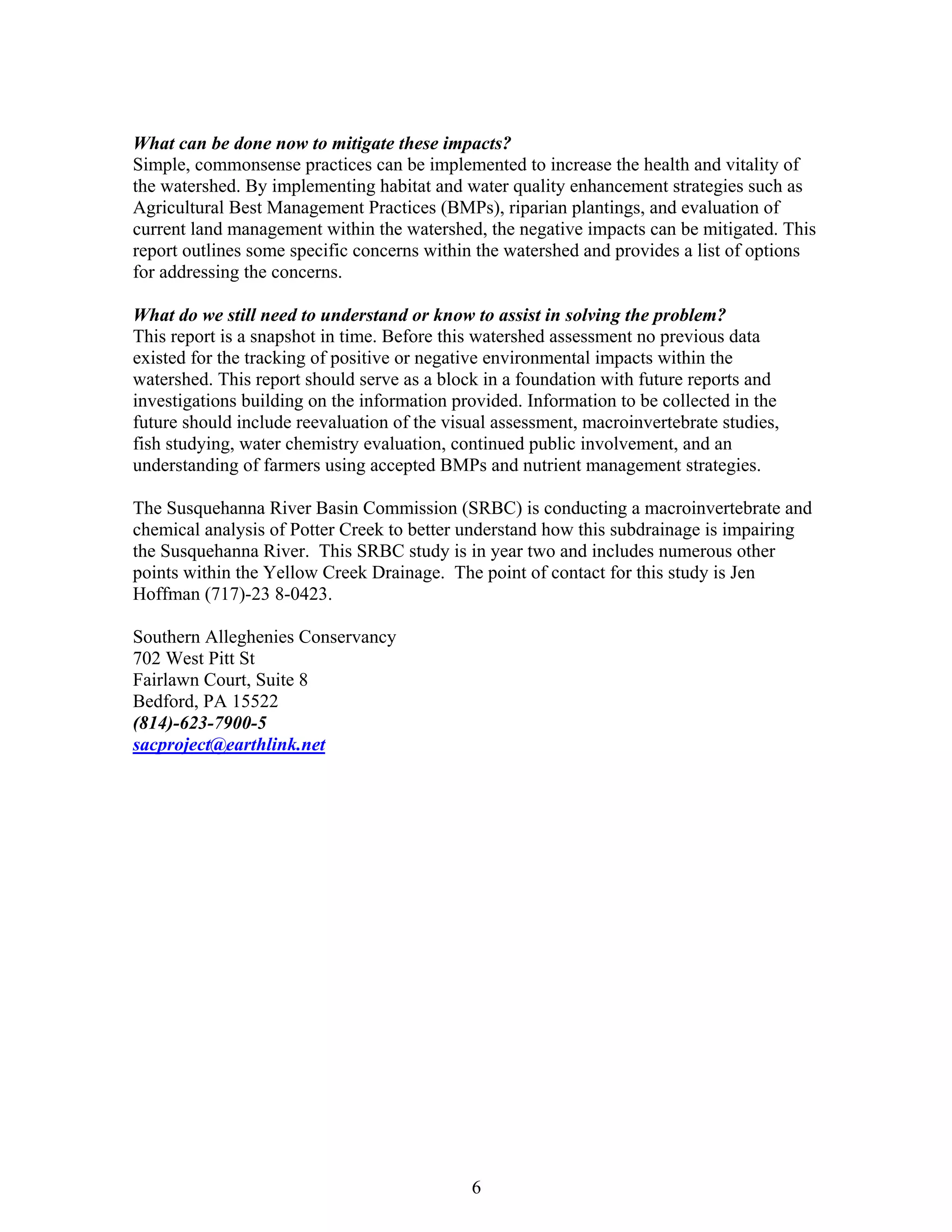 What can be done now to mitigate these impacts?
Simple, commonsense practices can be implemented to increase the health and vitality of
the watershed. By implementing habitat and water quality enhancement strategies such as
Agricultural Best Management Practices (BMPs), riparian plantings, and evaluation of
current land management within the watershed, the negative impacts can be mitigated. This
report outlines some specific concerns within the watershed and provides a list of options
for addressing the concerns.
What do we still need to understand or know to assist in solving the problem?
This report is a snapshot in time. Before this watershed assessment no previous data
existed for the tracking of positive or negative environmental impacts within the
watershed. This report should serve as a block in a foundation with future reports and
investigations building on the information provided. Information to be collected in the
future should include reevaluation of the visual assessment, macroinvertebrate studies,
fish studying, water chemistry evaluation, continued public involvement, and an
understanding of farmers using accepted BMPs and nutrient management strategies.
The Susquehanna River Basin Commission (SRBC) is conducting a macroinvertebrate and
chemical analysis of Potter Creek to better understand how this subdrainage is impairing
the Susquehanna River. This SRBC study is in year two and includes numerous other
points within the Yellow Creek Drainage. The point of contact for this study is Jen
Hoffman (717)-23 8-0423.
Southern Alleghenies Conservancy
702 West Pitt St
Fairlawn Court, Suite 8
Bedford, PA 15522
(814)-623-7900-5
sacproject@earthlink.net
6
 