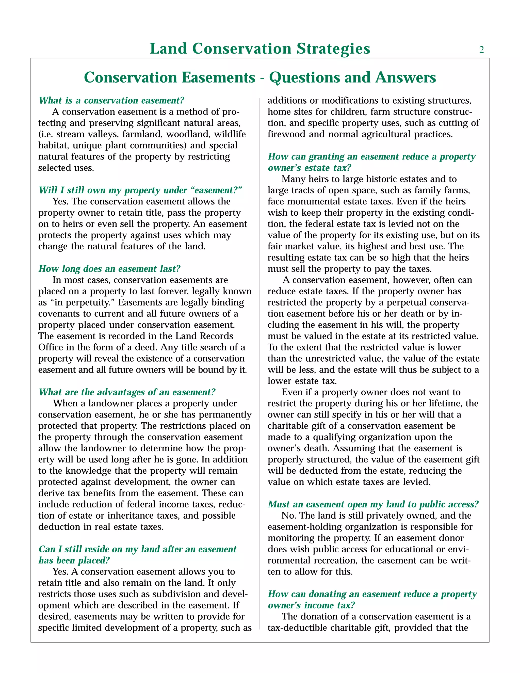 Conservation Easements - Questions and Answers
What is a conservation easement?
A conservation easement is a method of pro-
tecting and preserving significant natural areas,
(i.e. stream valleys, farmland, woodland, wildlife
habitat, unique plant communities) and special
natural features of the property by restricting
selected uses.
Will I still own my property under “easement?”
Yes. The conservation easement allows the
property owner to retain title, pass the property
on to heirs or even sell the property. An easement
protects the property against uses which may
change the natural features of the land.
How long does an easement last?
In most cases, conservation easements are
placed on a property to last forever, legally known
as “in perpetuity.” Easements are legally binding
covenants to current and all future owners of a
property placed under conservation easement.
The easement is recorded in the Land Records
Office in the form of a deed. Any title search of a
property will reveal the existence of a conservation
easement and all future owners will be bound by it.
What are the advantages of an easement?
When a landowner places a property under
conservation easement, he or she has permanently
protected that property. The restrictions placed on
the property through the conservation easement
allow the landowner to determine how the prop-
erty will be used long after he is gone. In addition
to the knowledge that the property will remain
protected against development, the owner can
derive tax benefits from the easement. These can
include reduction of federal income taxes, reduc-
tion of estate or inheritance taxes, and possible
deduction in real estate taxes.
Can I still reside on my land after an easement
has been placed?
Yes. A conservation easement allows you to
retain title and also remain on the land. It only
restricts those uses such as subdivision and devel-
opment which are described in the easement. If
desired, easements may be written to provide for
specific limited development of a property, such as
additions or modifications to existing structures,
home sites for children, farm structure construc-
tion, and specific property uses, such as cutting of
firewood and normal agricultural practices.
How can granting an easement reduce a property
owner’s estate tax?
Many heirs to large historic estates and to
large tracts of open space, such as family farms,
face monumental estate taxes. Even if the heirs
wish to keep their property in the existing condi-
tion, the federal estate tax is levied not on the
value of the property for its existing use, but on its
fair market value, its highest and best use. The
resulting estate tax can be so high that the heirs
must sell the property to pay the taxes.
A conservation easement, however, often can
reduce estate taxes. If the property owner has
restricted the property by a perpetual conserva-
tion easement before his or her death or by in-
cluding the easement in his will, the property
must be valued in the estate at its restricted value.
To the extent that the restricted value is lower
than the unrestricted value, the value of the estate
will be less, and the estate will thus be subject to a
lower estate tax.
Even if a property owner does not want to
restrict the property during his or her lifetime, the
owner can still specify in his or her will that a
charitable gift of a conservation easement be
made to a qualifying organization upon the
owner’s death. Assuming that the easement is
properly structured, the value of the easement gift
will be deducted from the estate, reducing the
value on which estate taxes are levied.
Must an easement open my land to public access?
No. The land is still privately owned, and the
easement-holding organization is responsible for
monitoring the property. If an easement donor
does wish public access for educational or envi-
ronmental recreation, the easement can be writ-
ten to allow for this.
How can donating an easement reduce a property
owner’s income tax?
The donation of a conservation easement is a
tax-deductible charitable gift, provided that the
Land Conservation Strategies 2
 