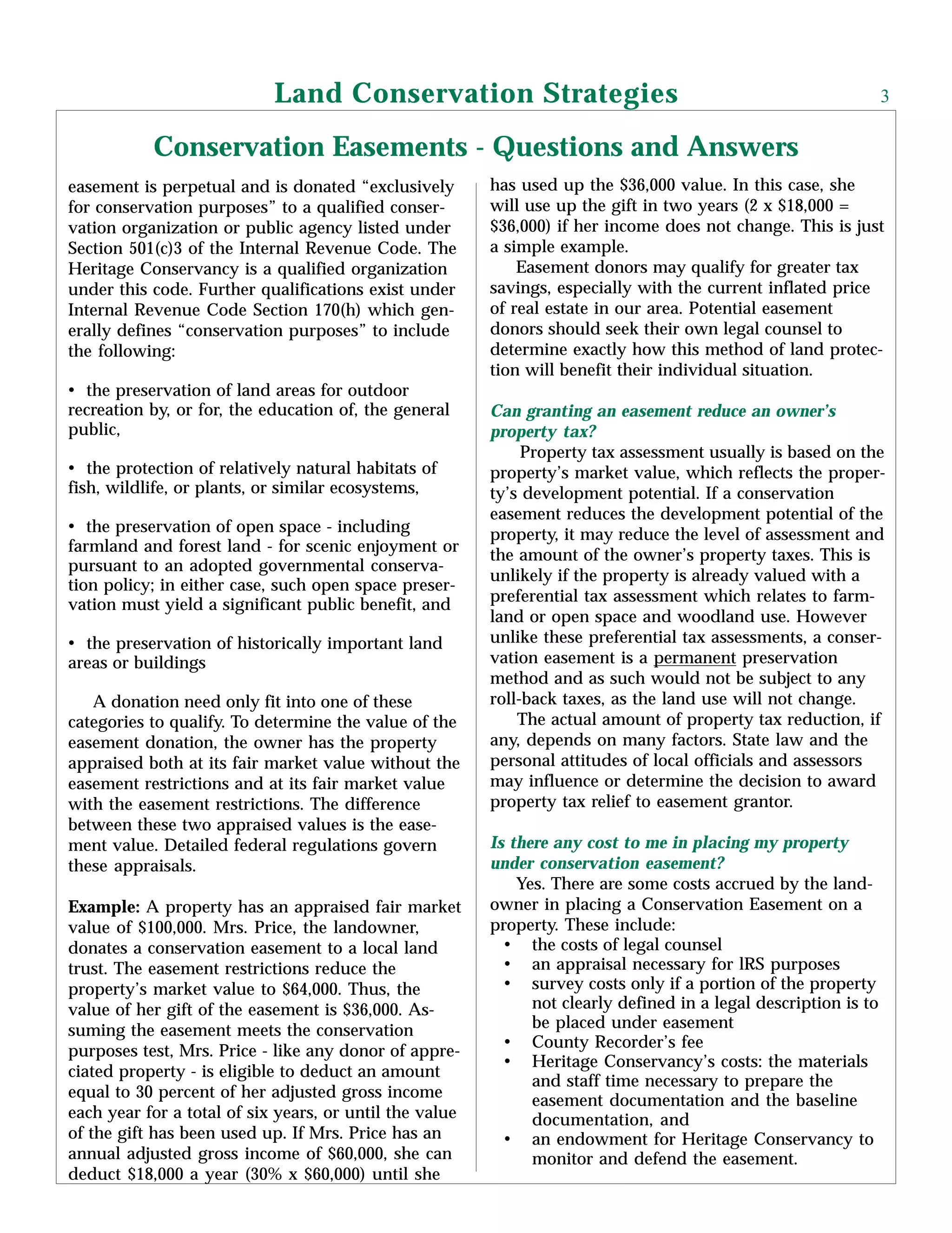 easement is perpetual and is donated “exclusively
for conservation purposes” to a qualified conser-
vation organization or public agency listed under
Section 501(c)3 of the Internal Revenue Code. The
Heritage Conservancy is a qualified organization
under this code. Further qualifications exist under
Internal Revenue Code Section 170(h) which gen-
erally defines “conservation purposes” to include
the following:
• the preservation of land areas for outdoor
recreation by, or for, the education of, the general
public,
• the protection of relatively natural habitats of
fish, wildlife, or plants, or similar ecosystems,
• the preservation of open space - including
farmland and forest land - for scenic enjoyment or
pursuant to an adopted governmental conserva-
tion policy; in either case, such open space preser-
vation must yield a significant public benefit, and
• the preservation of historically important land
areas or buildings
A donation need only fit into one of these
categories to qualify. To determine the value of the
easement donation, the owner has the property
appraised both at its fair market value without the
easement restrictions and at its fair market value
with the easement restrictions. The difference
between these two appraised values is the ease-
ment value. Detailed federal regulations govern
these appraisals.
Example: A property has an appraised fair market
value of $100,000. Mrs. Price, the landowner,
donates a conservation easement to a local land
trust. The easement restrictions reduce the
property’s market value to $64,000. Thus, the
value of her gift of the easement is $36,000. As-
suming the easement meets the conservation
purposes test, Mrs. Price - like any donor of appre-
ciated property - is eligible to deduct an amount
equal to 30 percent of her adjusted gross income
each year for a total of six years, or until the value
of the gift has been used up. If Mrs. Price has an
annual adjusted gross income of $60,000, she can
deduct $18,000 a year (30% x $60,000) until she
has used up the $36,000 value. In this case, she
will use up the gift in two years (2 x $18,000 =
$36,000) if her income does not change. This is just
a simple example.
Easement donors may qualify for greater tax
savings, especially with the current inflated price
of real estate in our area. Potential easement
donors should seek their own legal counsel to
determine exactly how this method of land protec-
tion will benefit their individual situation.
Can granting an easement reduce an owner’s
property tax?
Property tax assessment usually is based on the
property’s market value, which reflects the proper-
ty’s development potential. If a conservation
easement reduces the development potential of the
property, it may reduce the level of assessment and
the amount of the owner’s property taxes. This is
unlikely if the property is already valued with a
preferential tax assessment which relates to farm-
land or open space and woodland use. However
unlike these preferential tax assessments, a conser-
vation easement is a permanent preservation
method and as such would not be subject to any
roll-back taxes, as the land use will not change.
The actual amount of property tax reduction, if
any, depends on many factors. State law and the
personal attitudes of local officials and assessors
may influence or determine the decision to award
property tax relief to easement grantor.
Is there any cost to me in placing my property
under conservation easement?
Yes. There are some costs accrued by the land-
owner in placing a Conservation Easement on a
property. These include:
• the costs of legal counsel
• an appraisal necessary for lRS purposes
• survey costs only if a portion of the property
not clearly defined in a legal description is to
be placed under easement
• County Recorder’s fee
• Heritage Conservancy’s costs: the materials
and staff time necessary to prepare the
easement documentation and the baseline
documentation, and
• an endowment for Heritage Conservancy to
monitor and defend the easement.
Conservation Easements - Questions and Answers
Land Conservation Strategies 3
 