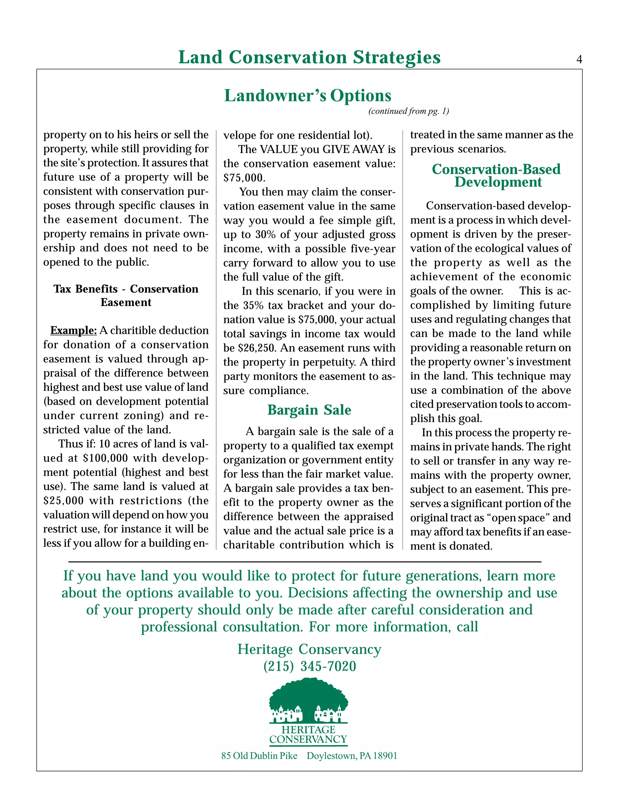 Land Conservation Strategies
Landowner’s Options
(continued from pg. 1)
Bargain Sale
4
If you have land you would like to protect for future generations, learn more
about the options available to you. Decisions affecting the ownership and use
of your property should only be made after careful consideration and
professional consultation. For more information, call
85 Old Dublin Pike Doylestown, PA18901
A bargain sale is the sale of a
property to a qualified tax exempt
organization or government entity
for less than the fair market value.
A bargain sale provides a tax ben-
efit to the property owner as the
difference between the appraised
value and the actual sale price is a
charitable contribution which is
Conservation-based develop-
ment is a process in which devel-
opment is driven by the preser-
vation of the ecological values of
the property as well as the
achievement of the economic
goals of the owner. This is ac-
complished by limiting future
uses and regulating changes that
can be made to the land while
providing a reasonable return on
the property owner’s investment
in the land. This technique may
use a combination of the above
cited preservation tools to accom-
plish this goal.
In this process the property re-
mains in private hands. The right
to sell or transfer in any way re-
mains with the property owner,
subject to an easement. This pre-
serves a significant portion of the
original tract as “open space” and
may afford tax benefits if an ease-
ment is donated.
property on to his heirs or sell the
property, while still providing for
the site’s protection. It assures that
future use of a property will be
consistent with conservation pur-
poses through specific clauses in
the easement document. The
property remains in private own-
ership and does not need to be
opened to the public.
Tax Benefits - Conservation
Easement
Example: A charitible deduction
for donation of a conservation
easement is valued through ap-
praisal of the difference between
highest and best use value of land
(based on development potential
under current zoning) and re-
stricted value of the land.
Thus if: 10 acres of land is val-
ued at $100,000 with develop-
ment potential (highest and best
use). The same land is valued at
$25,000 with restrictions (the
valuation will depend on how you
restrict use, for instance it will be
less if you allow for a building en-
Conservation-Based
Development
velope for one residential lot).
The VALUE you GIVE AWAY is
the conservation easement value:
$75,000.
You then may claim the conser-
vation easement value in the same
way you would a fee simple gift,
up to 30% of your adjusted gross
income, with a possible five-year
carry forward to allow you to use
the full value of the gift.
In this scenario, if you were in
the 35% tax bracket and your do-
nation value is $75,000, your actual
total savings in income tax would
be $26,250. An easement runs with
the property in perpetuity. A third
party monitors the easement to as-
sure compliance.
treated in the same manner as the
previous scenarios.
Heritage Conservancy
(215) 345-7020
 