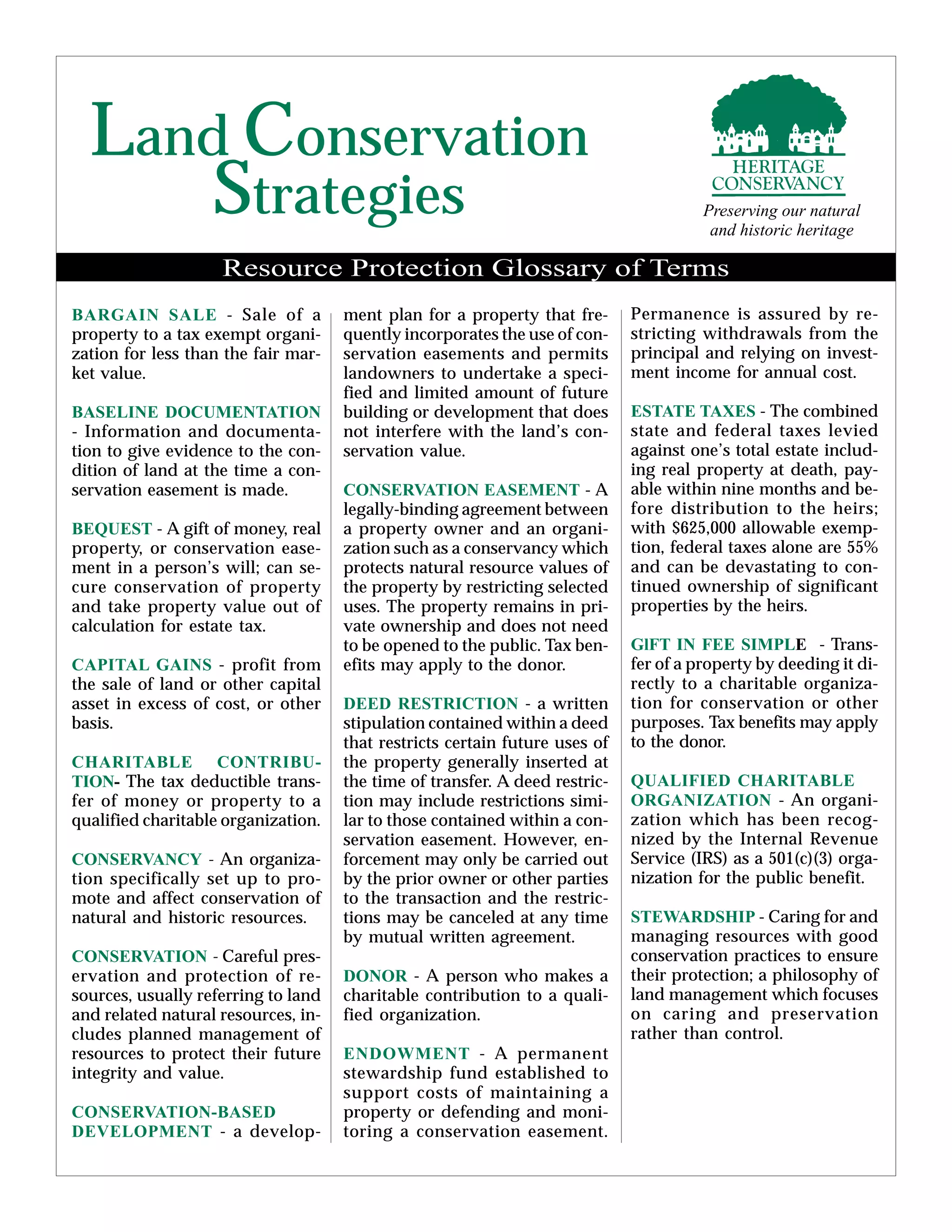 Land Conservation
Strategies Preserving our natural
and historic heritage
BARGAIN SALE - Sale of a
property to a tax exempt organi-
zation for less than the fair mar-
ket value.
BASELINE DOCUMENTATION
- Information and documenta-
tion to give evidence to the con-
dition of land at the time a con-
servation easement is made.
BEQUEST - A gift of money, real
property, or conservation ease-
ment in a person’s will; can se-
cure conservation of property
and take property value out of
calculation for estate tax.
CAPITAL GAINS - profit from
the sale of land or other capital
asset in excess of cost, or other
basis.
CHARITABLE CONTRIBU-
TION- The tax deductible trans-
fer of money or property to a
qualified charitable organization.
CONSERVANCY - An organiza-
tion specifically set up to pro-
mote and affect conservation of
natural and historic resources.
CONSERVATION - Careful pres-
ervation and protection of re-
sources, usually referring to land
and related natural resources, in-
cludes planned management of
resources to protect their future
integrity and value.
CONSERVATION-BASED
DEVELOPMENT - a develop-
ment plan for a property that fre-
quently incorporates the use of con-
servation easements and permits
landowners to undertake a speci-
fied and limited amount of future
building or development that does
not interfere with the land’s con-
servation value.
CONSERVATION EASEMENT - A
legally-binding agreement between
a property owner and an organi-
zation such as a conservancy which
protects natural resource values of
the property by restricting selected
uses. The property remains in pri-
vate ownership and does not need
to be opened to the public. Tax ben-
efits may apply to the donor.
DEED RESTRICTION - a written
stipulation contained within a deed
that restricts certain future uses of
the property generally inserted at
the time of transfer. A deed restric-
tion may include restrictions simi-
lar to those contained within a con-
servation easement. However, en-
forcement may only be carried out
by the prior owner or other parties
to the transaction and the restric-
tions may be canceled at any time
by mutual written agreement.
DONOR - A person who makes a
charitable contribution to a quali-
fied organization.
ENDOWMENT - A permanent
stewardship fund established to
support costs of maintaining a
property or defending and moni-
toring a conservation easement.
Resource Protection Glossary of Terms
Permanence is assured by re-
stricting withdrawals from the
principal and relying on invest-
ment income for annual cost.
ESTATE TAXES - The combined
state and federal taxes levied
against one’s total estate includ-
ing real property at death, pay-
able within nine months and be-
fore distribution to the heirs;
with $625,000 allowable exemp-
tion, federal taxes alone are 55%
and can be devastating to con-
tinued ownership of significant
properties by the heirs.
GlFT IN FEE SIMPLE - Trans-
fer of a property by deeding it di-
rectly to a charitable organiza-
tion for conservation or other
purposes. Tax benefits may apply
to the donor.
QUALIFIED CHARITABLE
ORGANIZATION - An organi-
zation which has been recog-
nized by the Internal Revenue
Service (IRS) as a 501(c)(3) orga-
nization for the public benefit.
STEWARDSHIP - Caring for and
managing resources with good
conservation practices to ensure
their protection; a philosophy of
land management which focuses
on caring and preservation
rather than control.
 