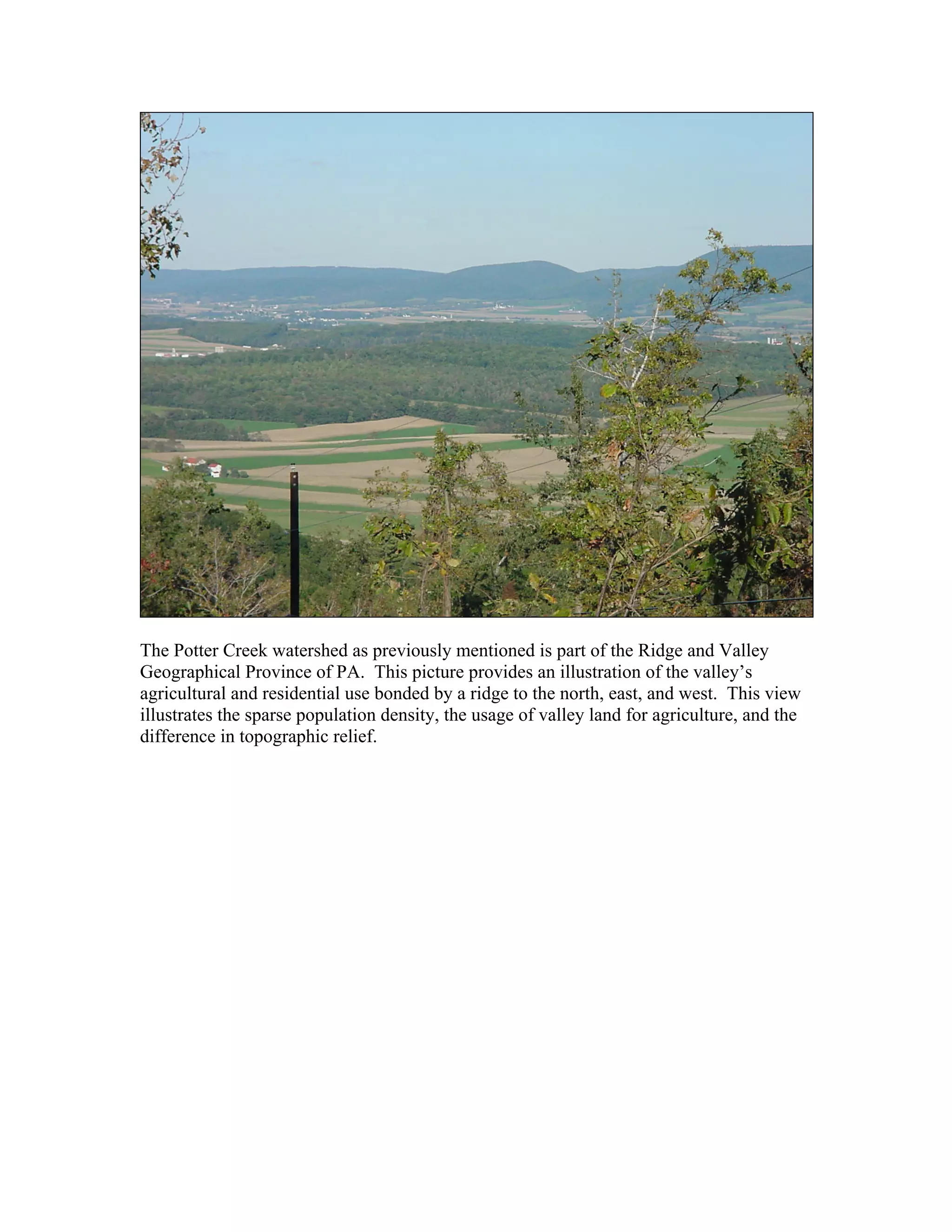 The Potter Creek watershed as previously mentioned is part of the Ridge and Valley
Geographical Province of PA. This picture provides an illustration of the valley’s
agricultural and residential use bonded by a ridge to the north, east, and west. This view
illustrates the sparse population density, the usage of valley land for agriculture, and the
difference in topographic relief.
 