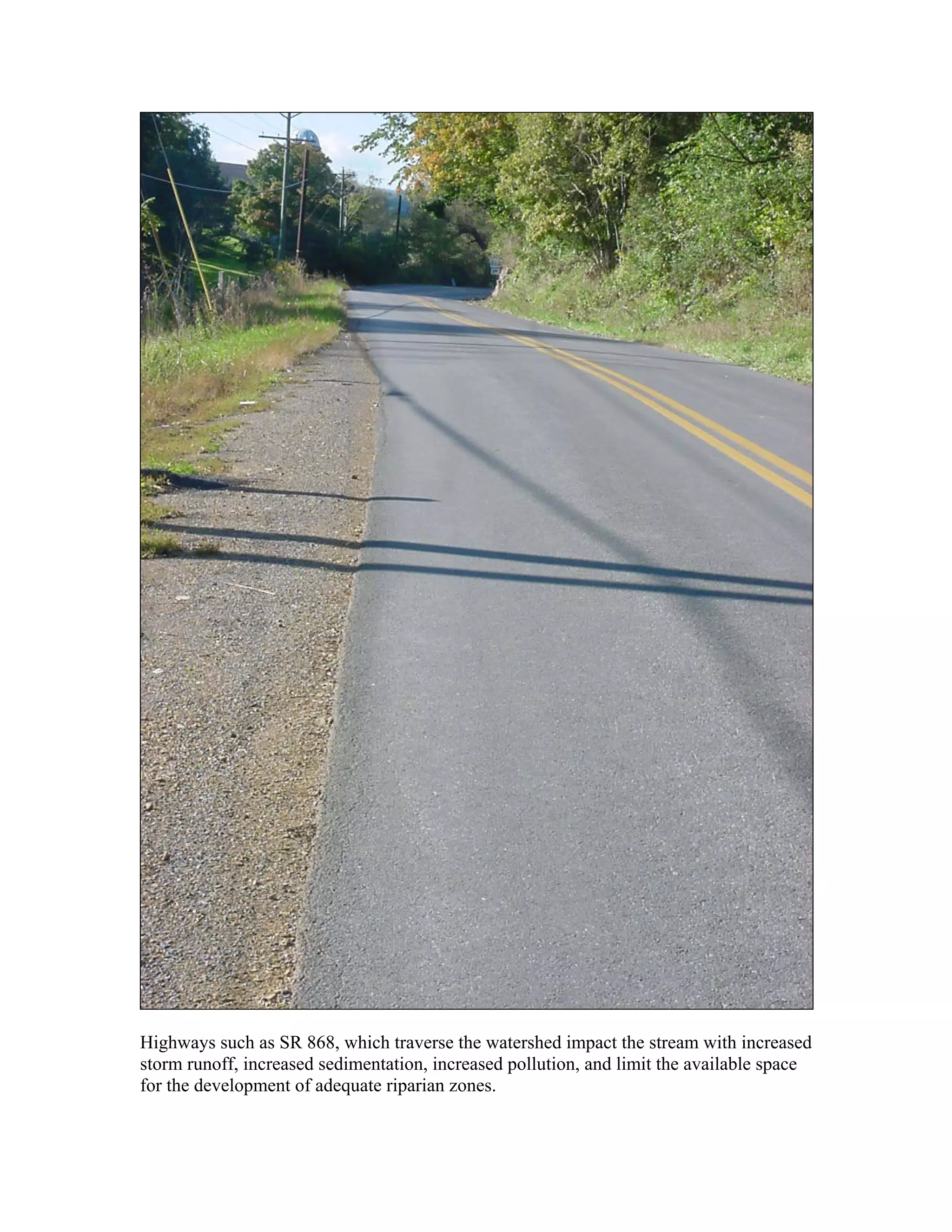 Highways such as SR 868, which traverse the watershed impact the stream with increased
storm runoff, increased sedimentation, increased pollution, and limit the available space
for the development of adequate riparian zones.
 