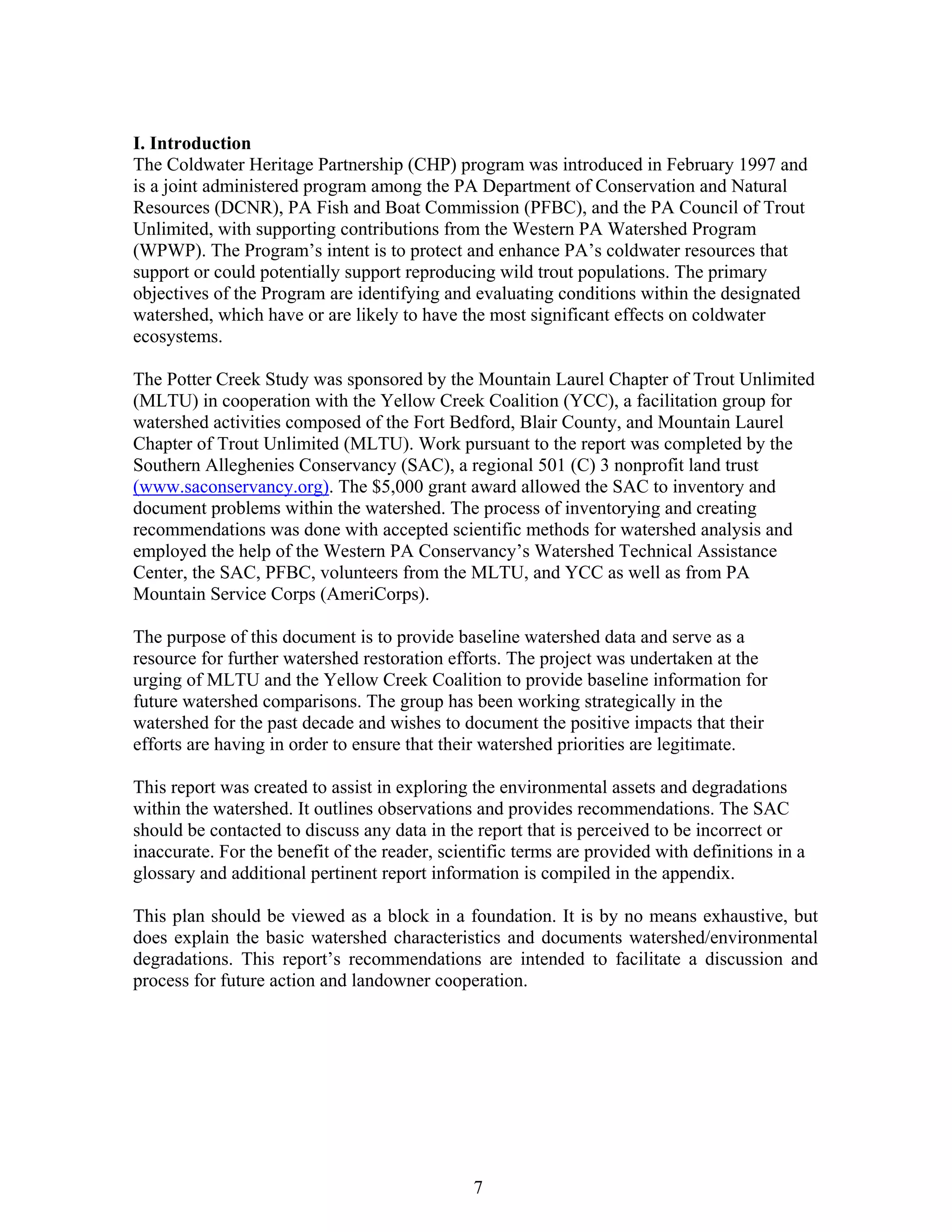 I. Introduction
The Coldwater Heritage Partnership (CHP) program was introduced in February 1997 and
is a joint administered program among the PA Department of Conservation and Natural
Resources (DCNR), PA Fish and Boat Commission (PFBC), and the PA Council of Trout
Unlimited, with supporting contributions from the Western PA Watershed Program
(WPWP). The Program’s intent is to protect and enhance PA’s coldwater resources that
support or could potentially support reproducing wild trout populations. The primary
objectives of the Program are identifying and evaluating conditions within the designated
watershed, which have or are likely to have the most significant effects on coldwater
ecosystems.
The Potter Creek Study was sponsored by the Mountain Laurel Chapter of Trout Unlimited
(MLTU) in cooperation with the Yellow Creek Coalition (YCC), a facilitation group for
watershed activities composed of the Fort Bedford, Blair County, and Mountain Laurel
Chapter of Trout Unlimited (MLTU). Work pursuant to the report was completed by the
Southern Alleghenies Conservancy (SAC), a regional 501 (C) 3 nonprofit land trust
(www.saconservancy.org). The $5,000 grant award allowed the SAC to inventory and
document problems within the watershed. The process of inventorying and creating
recommendations was done with accepted scientific methods for watershed analysis and
employed the help of the Western PA Conservancy’s Watershed Technical Assistance
Center, the SAC, PFBC, volunteers from the MLTU, and YCC as well as from PA
Mountain Service Corps (AmeriCorps).
The purpose of this document is to provide baseline watershed data and serve as a
resource for further watershed restoration efforts. The project was undertaken at the
urging of MLTU and the Yellow Creek Coalition to provide baseline information for
future watershed comparisons. The group has been working strategically in the
watershed for the past decade and wishes to document the positive impacts that their
efforts are having in order to ensure that their watershed priorities are legitimate.
This report was created to assist in exploring the environmental assets and degradations
within the watershed. It outlines observations and provides recommendations. The SAC
should be contacted to discuss any data in the report that is perceived to be incorrect or
inaccurate. For the benefit of the reader, scientific terms are provided with definitions in a
glossary and additional pertinent report information is compiled in the appendix.
This plan should be viewed as a block in a foundation. It is by no means exhaustive, but
does explain the basic watershed characteristics and documents watershed/environmental
degradations. This report’s recommendations are intended to facilitate a discussion and
process for future action and landowner cooperation.
7
 