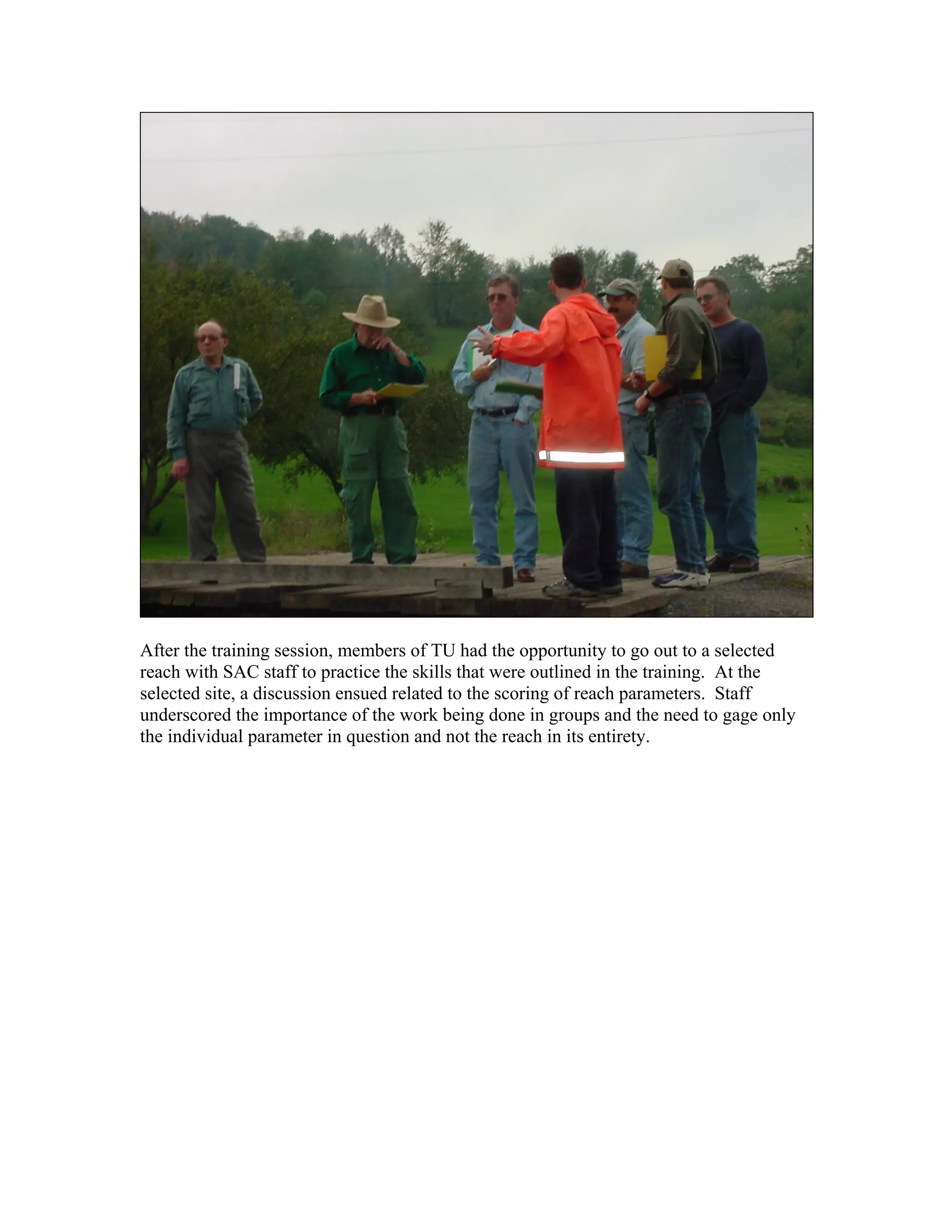 After the training session, members of TU had the opportunity to go out to a selected
reach with SAC staff to practice the skills that were outlined in the training. At the
selected site, a discussion ensued related to the scoring of reach parameters. Staff
underscored the importance of the work being done in groups and the need to gage only
the individual parameter in question and not the reach in its entirety.
 