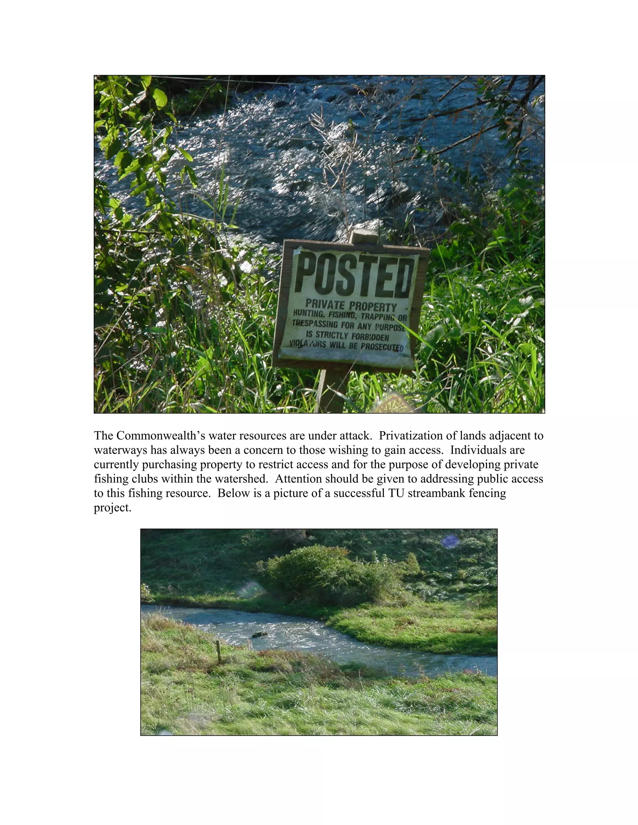 The Commonwealth’s water resources are under attack. Privatization of lands adjacent to
waterways has always been a concern to those wishing to gain access. Individuals are
currently purchasing property to restrict access and for the purpose of developing private
fishing clubs within the watershed. Attention should be given to addressing public access
to this fishing resource. Below is a picture of a successful TU streambank fencing
project.
 