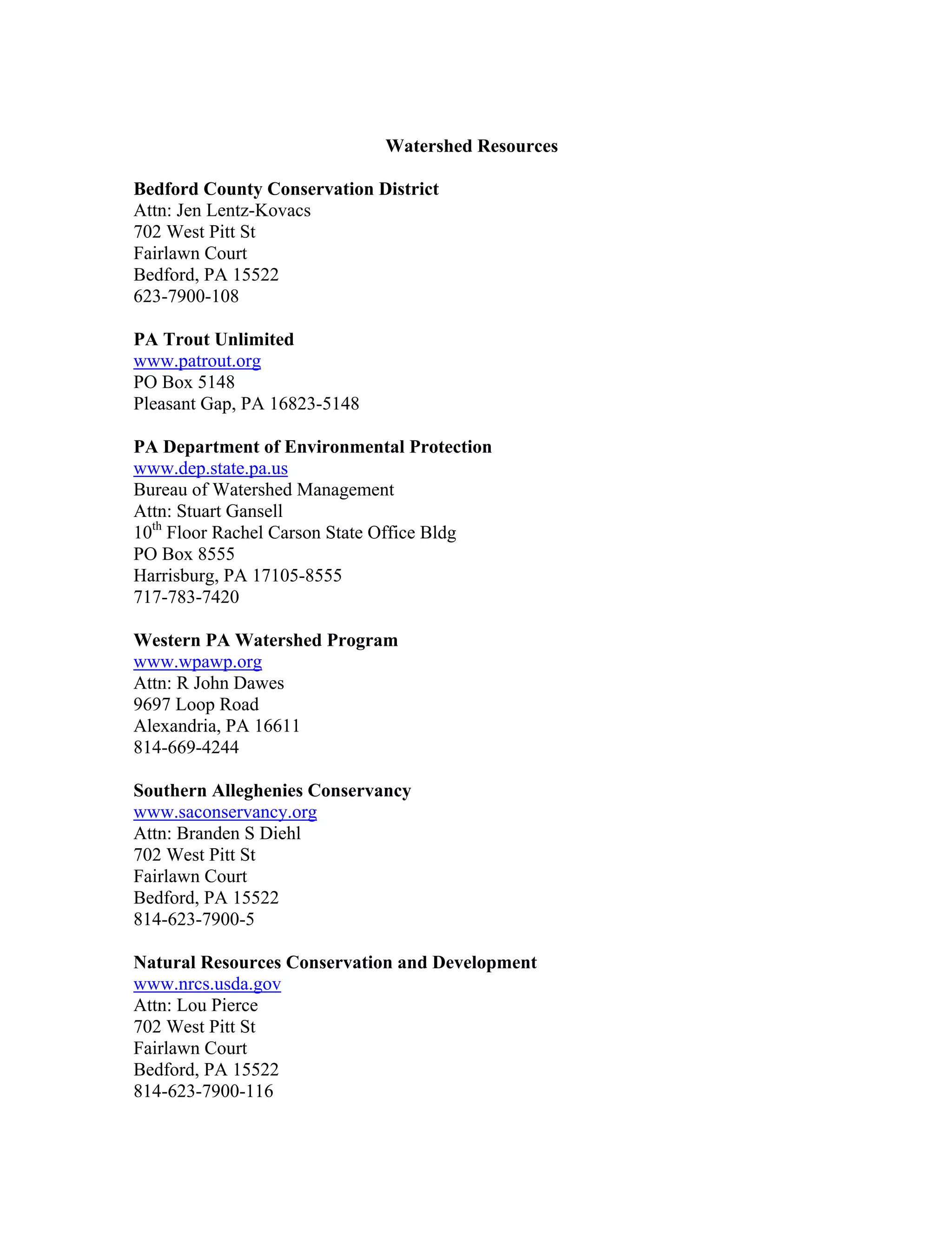 Watershed Resources
Bedford County Conservation District
Attn: Jen Lentz-Kovacs
702 West Pitt St
Fairlawn Court
Bedford, PA 15522
623-7900-108
PA Trout Unlimited
www.patrout.org
PO Box 5148
Pleasant Gap, PA 16823-5148
PA Department of Environmental Protection
www.dep.state.pa.us
Bureau of Watershed Management
Attn: Stuart Gansell
10th
Floor Rachel Carson State Office Bldg
PO Box 8555
Harrisburg, PA 17105-8555
717-783-7420
Western PA Watershed Program
www.wpawp.org
Attn: R John Dawes
9697 Loop Road
Alexandria, PA 16611
814-669-4244
Southern Alleghenies Conservancy
www.saconservancy.org
Attn: Branden S Diehl
702 West Pitt St
Fairlawn Court
Bedford, PA 15522
814-623-7900-5
Natural Resources Conservation and Development
www.nrcs.usda.gov
Attn: Lou Pierce
702 West Pitt St
Fairlawn Court
Bedford, PA 15522
814-623-7900-116
 