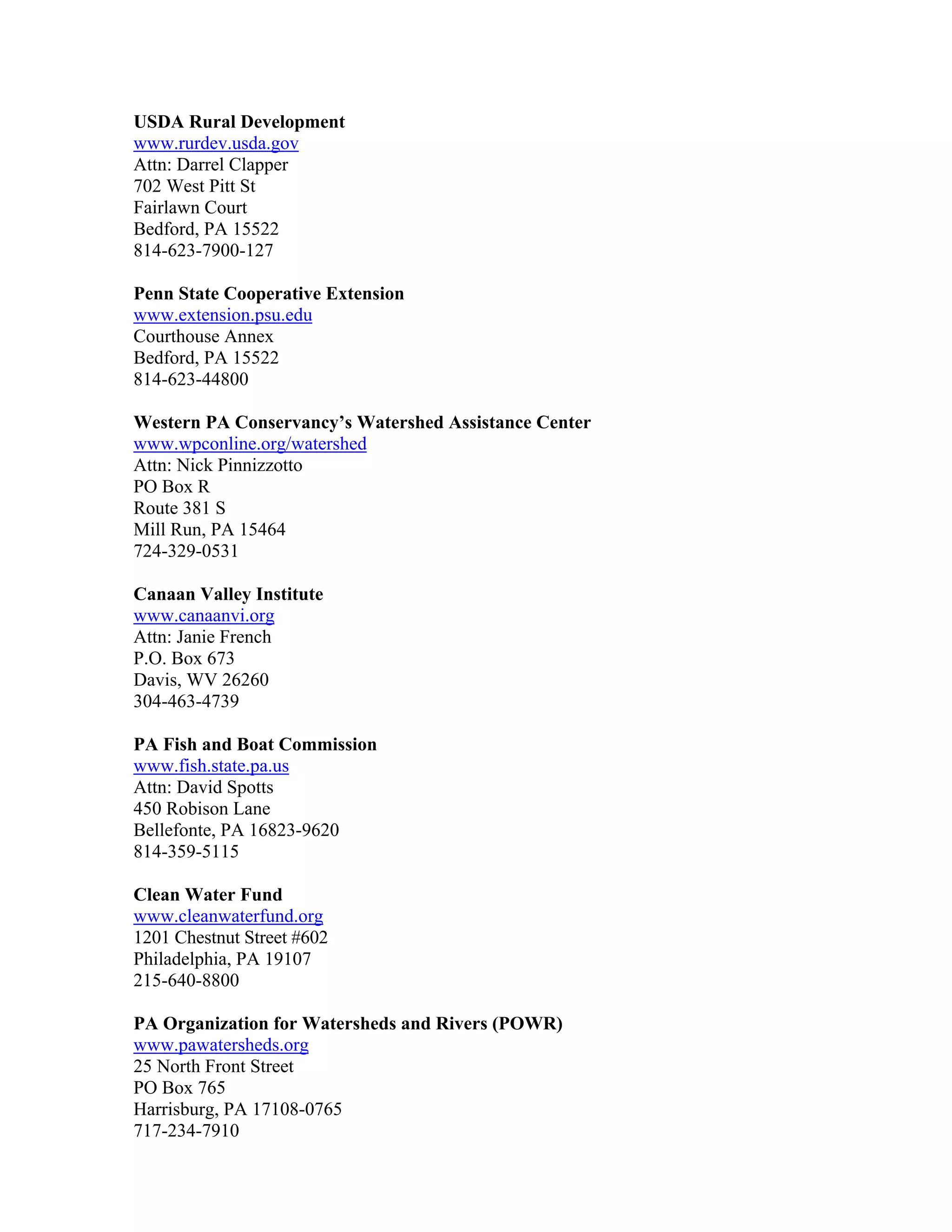 USDA Rural Development
www.rurdev.usda.gov
Attn: Darrel Clapper
702 West Pitt St
Fairlawn Court
Bedford, PA 15522
814-623-7900-127
Penn State Cooperative Extension
www.extension.psu.edu
Courthouse Annex
Bedford, PA 15522
814-623-44800
Western PA Conservancy’s Watershed Assistance Center
www.wpconline.org/watershed
Attn: Nick Pinnizzotto
PO Box R
Route 381 S
Mill Run, PA 15464
724-329-0531
Canaan Valley Institute
www.canaanvi.org
Attn: Janie French
P.O. Box 673
Davis, WV 26260
304-463-4739
PA Fish and Boat Commission
www.fish.state.pa.us
Attn: David Spotts
450 Robison Lane
Bellefonte, PA 16823-9620
814-359-5115
Clean Water Fund
www.cleanwaterfund.org
1201 Chestnut Street #602
Philadelphia, PA 19107
215-640-8800
PA Organization for Watersheds and Rivers (POWR)
www.pawatersheds.org
25 North Front Street
PO Box 765
Harrisburg, PA 17108-0765
717-234-7910
 