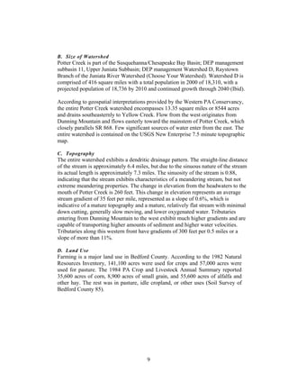 B. Size of Watershed
Potter Creek is part of the Susquehanna/Chesapeake Bay Basin; DEP management
subbasin 11, Upper Juniata Subbasin; DEP management Watershed D, Raystown
Branch of the Juniata River Watershed (Choose Your Watershed). Watershed D is
comprised of 416 square miles with a total population in 2000 of 18,310, with a
projected population of 18,736 by 2010 and continued growth through 2040 (Ibid).
According to geospatial interpretations provided by the Western PA Conservancy,
the entire Potter Creek watershed encompasses 13.35 square miles or 8544 acres
and drains southeasternly to Yellow Creek. Flow from the west originates from
Dunning Mountain and flows easterly toward the mainstem of Potter Creek, which
closely parallels SR 868. Few significant sources of water enter from the east. The
entire watershed is contained on the USGS New Enterprise 7.5 minute topographic
map.
C. Topography
The entire watershed exhibits a dendritic drainage pattern. The straight-line distance
of the stream is approximately 6.4 miles, but due to the sinuous nature of the stream
its actual length is approximately 7.3 miles. The sinuosity of the stream is 0.88,
indicating that the stream exhibits characteristics of a meandering stream, but not
extreme meandering properties. The change in elevation from the headwaters to the
mouth of Potter Creek is 260 feet. This change in elevation represents an average
stream gradient of 35 feet per mile, represented as a slope of 0.6%, which is
indicative of a mature topography and a mature, relatively flat stream with minimal
down cutting, generally slow moving, and lower oxygenated water. Tributaries
entering from Dunning Mountain to the west exhibit much higher gradients and are
capable of transporting higher amounts of sediment and higher water velocities.
Tributaries along this western front have gradients of 300 feet per 0.5 miles or a
slope of more than 11%.
D. Land Use
Farming is a major land use in Bedford County. According to the 1982 Natural
Resources Inventory, 141,100 acres were used for crops and 57,000 acres were
used for pasture. The 1984 PA Crop and Livestock Annual Summary reported
35,600 acres of corn, 8,900 acres of small grain, and 55,600 acres of alfalfa and
other hay. The rest was in pasture, idle cropland, or other uses (Soil Survey of
Bedford County 85).
9
 