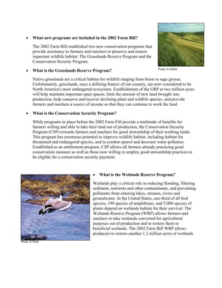 • What new programs are included in the 2002 Farm Bill?
The 2002 Farm Bill established two new conservation programs that
provide assistance to farmers and ranchers to preserve and restore
important wildlife habitat: The Grasslands Reserve Program and the
Conservation Security Program.
• What is the Grasslands Reserve Program?
Native grasslands are a critical habitat for wildlife ranging from bison to sage grouse.
Unfortunately, grasslands, once a defining feature of our country, are now considered to be
North America's most endangered ecosystem. Establishment of the GRP at two million acres
will help maintain important open spaces, limit the amount of new land brought into
production, help conserve and recover declining plant and wildlife species, and provide
farmers and ranchers a source of income so that they can continue to work the land.
• What is the Conservation Security Program?
While programs in place before the 2002 Farm Fill provide a multitude of benefits for
farmers willing and able to take their land out of production, the Conservation Security
Program (CSP) rewards farmers and ranchers for good stewardship of their working lands.
This program has enormous potential to improve wildlife habitat, including habitat for
threatened and endangered species, and to combat sprawl and decrease water pollution.
Established as an entitlement program, CSP allows all farmers already practicing good
conservation measure as well as those now willing to employ good stewardship practices to
be eligible for a conservation security payment.
• What is the Wetlands Reserve Program?
Wetlands play a critical role in reducing flooding, filtering
sediment, nutrients and other contaminants, and preventing
pollutants from entering lakes, streams, rivers and
groundwater. In the United States, one-third of all bird
species, 190 species of amphibians, and 5,000 species of
plants depend on wetlands habitat for their survival. The
Wetlands Reserve Program (WRP) allows farmers and
ranchers to take wetlands converted for agricultural
purposes out of production and to restore them to
beneficial wetlands. The 2002 Farm Bill WRP allows
producers to restore another 1.2 million acres of wetlands.
Photo: © USDA
Photo: © FWS
 