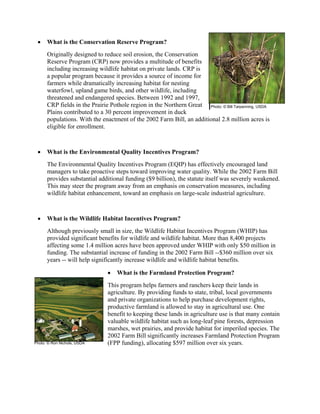 • What is the Conservation Reserve Program?
Originally designed to reduce soil erosion, the Conservation
Reserve Program (CRP) now provides a multitude of benefits
including increasing wildlife habitat on private lands. CRP is
a popular program because it provides a source of income for
farmers while dramatically increasing habitat for nesting
waterfowl, upland game birds, and other wildlife, including
threatened and endangered species. Between 1992 and 1997,
CRP fields in the Prairie Pothole region in the Northern Great
Plains contributed to a 30 percent improvement in duck
populations. With the enactment of the 2002 Farm Bill, an additional 2.8 million acres is
eligible for enrollment.
• What is the Environmental Quality Incentives Program?
The Environmental Quality Incentives Program (EQIP) has effectively encouraged land
managers to take proactive steps toward improving water quality. While the 2002 Farm Bill
provides substantial additional funding ($9 billion), the statute itself was severely weakened.
This may steer the program away from an emphasis on conservation measures, including
wildlife habitat enhancement, toward an emphasis on large-scale industrial agriculture.
• What is the Wildlife Habitat Incentives Program?
Although previously small in size, the Wildlife Habitat Incentives Program (WHIP) has
provided significant benefits for wildlife and wildlife habitat. More than 8,400 projects
affecting some 1.4 million acres have been approved under WHIP with only $50 million in
funding. The substantial increase of funding in the 2002 Farm Bill --$360 million over six
years -- will help significantly increase wildlife and wildlife habitat benefits.
• What is the Farmland Protection Program?
This program helps farmers and ranchers keep their lands in
agriculture. By providing funds to state, tribal, local governments
and private organizations to help purchase development rights,
productive farmland is allowed to stay in agricultural use. One
benefit to keeping these lands in agriculture use is that many contain
valuable wildlife habitat such as long-leaf pine forests, depression
marshes, wet prairies, and provide habitat for imperiled species. The
2002 Farm Bill significantly increases Farmland Protection Program
(FPP funding), allocating $597 million over six years.
Photo: © Bill Tarpenning, USDA
Photo: © Ron Nichols, USDA
 