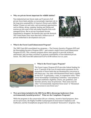 • Why are private forests important for wildlife habitat?
Non-industrial private forests make up 83 percent of all
private forest lands and play an increasingly important role in
the long-term sustainability of America's forests and wildlife
habitat. Cleaner air and water, and recreational opportunities,
such as hiking, skiing, camping, hunting and fishing and
tourism are just some of the non-timber benefits from well-
managed forests. But as private forestlands become
fragmented or disappear, the benefits they provide diminish.
The United States loses more than half a million acres of
private timberland to development each year.
• What is the Forest Land Enhancement Program?
The 2002 Farm Bill consolidated two programs -- The Forestry Incentive Program (FIP) and
the Stewardship Incentive Program (SIP) -- and created a single Forest Land Enhancement
Program (FLEP). This voluntary program allows state agencies to provide technical,
educational, and cost-share assistance to promote sustainability of non-industrial private
forests. The 2002 Farm Bill authorized FLEP at $100 million over six years.
• What is the Forest Legacy Program?
The Forest Legacy Program (FLP) provides federal funding for
up to 75 percent of the cost of conservation easements for fee
acquisition of forest lands that are threatened by conversion to
non-forest uses. Any state with threatened forest land is eligible
for the FLP. To participate, a state, in cooperation with a "State
Forest Stewardship Coordinating Committee," must prepare a
plan that establishes eligibility criteria, sets guidelines, and
identifies priority areas for protection. These areas must be
either "environmentally important forest areas" or "threatened
by conversion to non-forest uses."
• Were provisions included in the 2002 Farm Bill to discourage landowners from
environmentally harmful practices? What are the Compliance Programs?
While the programs in the conservation title are voluntary, incentive based programs, there
are two provisions, the Highly Erodible Land program (Conservation Compliance and
Sodbuster), and the Swampbuster program that are considered "disincentive" programs. They
Photo: © USDA
Photo: © Bill Tarpenning, USDA
 