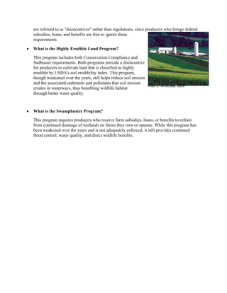 are referred to as "disincentives" rather than regulations, since producers who forego federal
subsidies, loans, and benefits are free to ignore these
requirements.
• What is the Highly Erodible Land Program?
This program includes both Conservation Compliance and
Sodbuster requirements. Both programs provide a disincentive
for producers to cultivate land that is classified as highly
erodible by USDA's soil erodibility index. This program,
though weakened over the years, still helps reduce soil erosion
and the associated sediments and pollutants that soil erosion
creates in waterways, thus benefiting wildlife habitat
through better water quality.
• What is the Swampbuster Program?
This program requires producers who receive farm subsidies, loans, or benefits to refrain
from continued drainage of wetlands on farms they own or operate. While this program has
been weakened over the years and is not adequately enforced, it still provides continued
flood control, water quality, and direct wildlife benefits.
Photo: © Tim McCabe, USDA
 