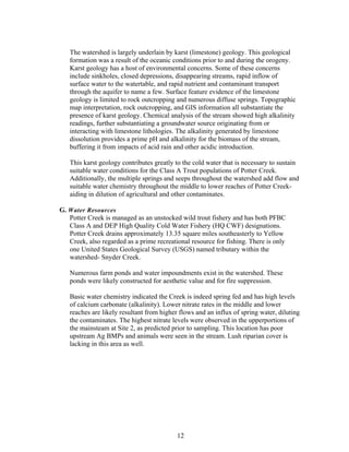 The watershed is largely underlain by karst (limestone) geology. This geological
formation was a result of the oceanic conditions prior to and during the orogeny.
Karst geology has a host of environmental concerns. Some of these concerns
include sinkholes, closed depressions, disappearing streams, rapid inflow of
surface water to the watertable, and rapid nutrient and contaminant transport
through the aquifer to name a few. Surface feature evidence of the limestone
geology is limited to rock outcropping and numerous diffuse springs. Topographic
map interpretation, rock outcropping, and GIS information all substantiate the
presence of karst geology. Chemical analysis of the stream showed high alkalinity
readings, further substantiating a groundwater source originating from or
interacting with limestone lithologies. The alkalinity generated by limestone
dissolution provides a prime pH and alkalinity for the biomass of the stream,
buffering it from impacts of acid rain and other acidic introduction.
This karst geology contributes greatly to the cold water that is necessary to sustain
suitable water conditions for the Class A Trout populations of Potter Creek.
Additionally, the multiple springs and seeps throughout the watershed add flow and
suitable water chemistry throughout the middle to lower reaches of Potter Creek-
aiding in dilution of agricultural and other contaminates.
G. Water Resources
Potter Creek is managed as an unstocked wild trout fishery and has both PFBC
Class A and DEP High Quality Cold Water Fishery (HQ CWF) designations.
Potter Creek drains approximately 13.35 square miles southeasterly to Yellow
Creek, also regarded as a prime recreational resource for fishing. There is only
one United States Geological Survey (USGS) named tributary within the
watershed- Snyder Creek.
Numerous farm ponds and water impoundments exist in the watershed. These
ponds were likely constructed for aesthetic value and for fire suppression.
Basic water chemistry indicated the Creek is indeed spring fed and has high levels
of calcium carbonate (alkalinity). Lower nitrate rates in the middle and lower
reaches are likely resultant from higher flows and an influx of spring water, diluting
the contaminates. The highest nitrate levels were observed in the upperportions of
the mainsteam at Site 2, as predicted prior to sampling. This location has poor
upstream Ag BMPs and animals were seen in the stream. Lush riparian cover is
lacking in this area as well.
12
 