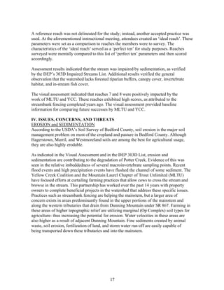 A reference reach was not delineated for the study; instead, another accepted practice was
used. At the aforementioned instructional meeting, attendees created an ‘ideal reach’. These
parameters were set as a comparison to reaches the members were to survey. The
characteristics of the ‘ideal reach’ served as a ‘perfect ten’ for study purposes. Reaches
surveyed were mentally compared to this list of ‘perfect ten’ parameters and then scored
accordingly.
Assessment results indicated that the stream was impaired by sedimentation, as verified
by the DEP’s 303D Impaired Streams List. Additional results verified the general
observation that the watershed lacks forested riparian buffers, canopy cover, invertebrate
habitat, and in-stream fish cover.
The visual assessment indicated that reaches 7 and 8 were positively impacted by the
work of MLTU and YCC. These reaches exhibited high scores, as attributed to the
streambank fencing completed years ago. The visual assessment provided baseline
information for comparing future successes by MLTU and YCC.
IV. ISSUES, CONCERNS, AND THREATS
EROSION and SEDIMENTATION
According to the USDA’s Soil Survey of Bedford County, soil erosion is the major soil
management problem on most of the cropland and pasture in Bedford County. Although
Hagerstown, Murril, and Westmoreland soils are among the best for agricultural usage,
they are also highly erodable.
As indicated in the Visual Assessment and in the DEP 303D List, erosion and
sedimentation are contributing to the degradation of Potter Creek. Evidence of this was
seen in the relative imbeddedness of several macroinvertebrate sampling points. Recent
flood events and high precipitation events have flushed the channel of some sediment. The
Yellow Creek Coalition and the Mountain Laurel Chapter of Trout Unlimited (MLTU)
have focused efforts at curtailing farming practices that allow cows to cross the stream and
browse in the stream. This partnership has worked over the past 14 years with property
owners to complete beneficial projects in the watershed that address these specific issues.
Practices such as streambank fencing are helping the mainstem, but a larger area of
concern exists in areas predominantly found in the upper portions of the mainstem and
along the western tributaries that drain from Dunning Mountain under SR 867. Farming in
these areas of higher topographic relief are utilizing marginal (Op Complex) soil types for
agriculture- thus increasing the potential for erosion. Water velocities in these areas are
also higher as a result of adjacent Dunning Mountain. Fine sediments created by animal
waste, soil erosion, fertilization of land, and storm water run-off are easily capable of
being transported down these tributaries and into the mainstem.
17
 