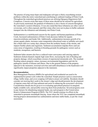 The practice of using steep slopes and inadequate soil types is likely exacerbating erosion
problems within the entire watershed and contributing to sediment loading of Potter Creek.
Throughout the watershed agricultural practices are utilizing Opequon-Hagerstown Soil
Complexes. Concern exists that many of these areas should not be utilized for agriculture.
As previously mentioned, the gradient of tributaries is also a factor of concern throughout
the watershed’s western tributaries. It was also noted that these tributaries are often void of
covercrops, soil is often exposed, and filter strips often were not in place to buffer sediment
transport into the tributaries and ultimately into Potter Creek.
Sedimentation is a multifaceted concern for the aquatic and human populations of Potter
Creek. Increased sedimentation of Potter Creek decreases habitat for aquatic
macroinvertebrates and feeder fish. Additionally, sedimentation increases growth of in-
stream aquatic plants, increases water temperature (discolored water or turbidity acts much
like a black shirt on a sunny day), detracts from the aesthetic beauty of the stream, and
impacts benthic plants and organisms. Sediment accumulation impedes flows and can
cause areas of stagnation, resulting in breeding grounds for pathogenic vectors such as
muskrats, mosquitoes, and bacteria.
Sediment-laden streams also have a reduced water conveyance and carrying capacity.
Sediment-choked channels impede high water flows, increasing the risk of flooding and
property damage, which exacerbates erosion of unprotected streamside soils. The resultant
flooding reduces property values, increases environmental degradation and risk for
pathogenic transfer of disease and illness. Due to the general flatness of the property
adjacent to the mainstem, erosional activities and earth disturbances in the headwaters will
significantly impact properties adjacent to the mainstem.
Recommendation:
Best Management Practices (BMPs) for agricultural and residential use need to be
implemented to protect soils within the watershed. Simple practices such as conservation
tillage, buffer strips, and cover cropping will help to ensure soil stability. Residents should
consider not mowing their yards to the stream’s edge and should promote the development
of riparian zones that will trap sediment and assist in enhancing the ecosystem’s diversity.
Consideration should also be given to re-evaluating agricultural practices in marginal,
highly erodable soils, and possibly removing them from production. Several programs exist
to pay farmers for abandoning marginal lands; one such program is the Conservation
Reserve Enhancement Program (CREP). The YCC should continue its efforts in the
watershed to promote streambank fencing. Areas where the YCC has completed streambank
fencing projects demonstrated less sedimentation and more stable banks, as per the visual
assessment.
18
 